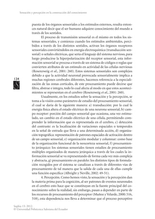 134
Sophia 13: 2012.
© Universidad Politécnica Salesiana del Ecuador
Sensación y percepción en la construcción del conocimiento
puesta de los órganos sensoriales a los estímulos externos, resulta enton-
ces natural decir que el ser humano adquiere conocimiento del mundo a
través de los sentidos.
El proceso de transmisión sensorial es el mismo en todos los sis-
temas sensoriales, y comienza cuando los estímulos ambientales, perci-
bidos a través de los distintos sentidos, activan los órganos receptores
sensoriales convirtiéndolos en energía electroquímica (transducción sen-
sorial) o señales eléctricas, que sería el lenguaje del sistema nervioso, para
luego producirse la hiperpolarización del receptor sensorial, esta infor-
mación sensorial se procesa a través de un sistema de códigos o reglas que
convierten atributos de un estímulo en actividad de las células nerviosas
(Rosenzweig et al., 2001: 260). Estos sistemas sensoriales son complejos
debido a que la actividad neuronal provocada sensorialmente implica a
muchas regiones cerebrales diferentes, hacemos referencia a la especiali-
zación de las zonas corticales, de este procesamiento puede decirse que
filtra, abstrae e integra, todo lo cual afecta al modo en que estos aconteci-
mientos se representan en el cerebro (Rosenzweig et al., 2001: 260).
Usualmente, en los estudios sobre la sensación y la percepción, se
toma a la visión como parámetro de estudio del procesamiento sensorial,
el cual se daría de la siguiente manera: a) transducción: por la cual la
energía física altera el estado eléctrico de una neurona sensorial, b) cam-
po receptor: por­
ción del campo sensorial que ocasiona, una vez estimu-
lado, un cambio en el estado eléctrico de una célula, permitiendo com-
prender la información que es representada en el cerebro, c) detección
del contraste: es la localización de variaciones espaciales o temporales
en la señal de entrada que lleva a una determinada acción, d) organiza-
ción topográfica: representación de patrones espaciales de activación dentro
de un cam­
po sensorial, e) organización modular y columnar: como base
de la organización funcional de la neocorteza sensorial, f) procesamien-
to jerárquico: los sistemas sensoriales tienen estadios de procesamiento
múltiples organizados de manera jerárquica a través de los cuales la in-
formación sensorial se va representando de forma cada vez más compleja
y abstracta, g) procesamiento en paralelo: los distintos tipos de formula-
ción recogidos por el sistema se canalizan a través de diferentes vías de
procesamiento de tal manera que la salida de cada una de ellas cumple
una función específica (Albright y Neville, 2002: 49-51).
4. Percepción. Como hemos visto, la sensación y la percepción dan
la materia prima para la cognición, al ser patrones de eventos neuronales
en el cerebro esto hace que se constituyan en la fuente principal del co-
nocimiento sobre la realidad, sin embargo, pasan a depender en parte de
los recursos de procesamiento del perceptor (Muñoz y Velarde, 2000: 516,
518), esta dependencia nos lleva a determinar que el proceso perceptivo
 