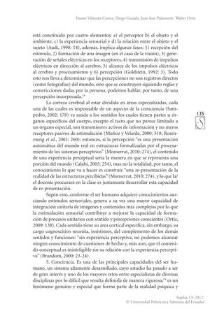 135
Sophia 13: 2012.
© Universidad Politécnica Salesiana del Ecuador
Fausto Vilatuña Correa, Diego Guajala, Juan José Pulamarín, Walter Ortiz
está constituido por cuatro elementos: a) el perceptor b) el objeto y el
ambiente, c) la experiencia sensorial y d) la relación entre el objeto y el
sujeto (Audi, 1998: 14), además, implica algunas fases: 1) recepción del
estímulo, 2) formación de una imagen (en el caso de la visión), 3) gene-
ración de señales eléctricas en los receptores, 4) transmisión de impulsos
eléctricos en dirección al cerebro, 5) alcance de los impulsos eléctricos
al cerebro y procesamiento y 6) percepción (Goldstein, 1992: 3). Todo
esto nos lleva a determinar que las percepciones no son registros directos
(como fotografías) del mundo, sino que se construyen siguiendo reglas y
constricciones dadas por la persona, podemos hablar, por tanto, de una
percepción incorporada.18
La corteza cerebral al estar dividida en áreas especializadas, cada
una de las cuales es responsable de un aspecto de la consciencia (Sam-
pedro, 2002: 178) va unida a los sentidos los cuales tienen partes u ór-
ganos específicos del cuerpo, excepto el tacto que no parece limitado a
un órgano especial, son transmisores activos de información y no meros
receptores pasivos de estimulación (Muñoz y Velarde, 2000: 518; Rosen-
zweig et al., 2001: 260); entonces, si la percepción “es una presentación
automática del mundo real en estructuras formalizadas por el procesa-
miento de los sistemas perceptivos” (Monserrat, 2010: 274), el contenido
de una experiencia perceptual sería la manera en que se representa una
porción del mundo (Calabi, 2005: 254), mas no la totalidad, por tanto, el
conocimiento lo que va a hacer es construir “una re-presentación de la
realidad de las estructuras percibidas”(Monserrat, 2010: 274), y lo que la/
el docente procurará en la clase es justamente desarrollar esta capacidad
de re-presentación.
Según esto, conforme el ser humano adquiere conocimientos aso-
ciando estímulos sensoriales, genera a su vez una mayor capacidad de
integración unitaria de imágenes y contenidos más complejos por lo que
la estimulación sensorial contribuye a mejorar la capacidad de forma-
ción de procesos unitarios con sen­
tido y percepciones conscientes (Ortiz,
2009: 138). Cada sentido tiene su área cortical específica, sin embargo, su
cargo cognoscitivo necesita, insistimos, del complemento de los demás
sentidos y funciones: “sin experiencia perceptiva, no podemos alcanzar
ningún conocimiento de cuestiones de hecho y, más aun, que el conteni-
do conceptual es ininteligible sin su relación con la experiencia percepti-
va” (Brandom, 2000: 23-24).
5. Conciencia. Es una de las principales capacidades del ser hu-
mano, un sistema altamente desarrollado, cuyo estudio ha pasado a ser
de gran interés y uno de los mayores retos entre especialistas de diversas
disciplinas por lo difícil que resulta definirla de manera rigurosa;19
es un
fenómeno genuino y especial que forma parte de la realidad psíquica y
 