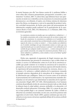136
Sophia 13: 2012.
© Universidad Politécnica Salesiana del Ecuador
Sensación y percepción en la construcción del conocimiento
la mente humana, por ella “nos damos cuenta de (y podemos hablar a
otros sobre ello) nuestros pensamientos, percepciones, recuerdos y sen-
timientos” (Carlson, 2007: 3); ahora bien, aquí debemos hacer una apre-
ciación, la mente no se identifica con la consciencia: la consciencia puede
desvanecerse y, no obstante, el sujeto, con el denso sistema de relaciones
psico-bio-físicas, no desaparece y está en la capacidad de producir inclu-
sive actividad inconsciente, de hecho, gran parte del procesamiento de
información compleja puede realizarse sin la participación de la cons-
ciencia (Koch y Crick, 2002, 355; Monserrat, s.f.: 2; Damasio, 2006: 176),
en términos generales:
La conciencia consiste en estados que son cualitativos y subjetivos […]
los estados conscientes solo se dan como parte de un único campo uni-
ficado de conciencia. La conciencia es cualitativa en el sentido de que
para cada estado consciente hay un determinado carácter cualitativo, un
aspecto de cómo-es o cómo-se-siente […]. Estos estados son subjetivos
en el sentido ontológico de que únicamente existen en tanto que son
experimentados por un sujeto humano o animal. Y son unificados en el
sentido de que cualquier estado consciente […] existe como parte de un
gran estado consciente, mi campo de conciencia presente. Dado su ca-
rácter subjetivo y cualitativo, a estos estados a veces se les llama “qualia”
(Searle, 2008: 123).
Dicho esto, siguiendo el argumento de Siegel, tenemos que, dos
son las dimensiones que presenta la consciencia y que se debe tomar en
cuenta: a) acceso a la información: como en el caso de la conciencia ac-
cesible que puede contener en sí misma la conciencia de la sensación o
percepción, así como la atención focal hacia aspectos del mundo interno,
la experiencia del procesamiento emocional, las creencias, deseos e in-
tenciones y b) setiencia o calidad subjetiva de la experiencia: tomando
el ejemplo anterior, dependería de la naturaleza de su integración y de
la información que codifiquen. Tanto en el acceso como en la setiencia
el procesamiento de la información y las representaciones mentales des-
empeñan un rol central ya que determinan la naturaleza de la experien-
cia consciente (Siegel, 2007: 247-248). Afortunadamente, el ser humano
continúa desarrollando niveles de conciencia durante toda su vida (desde
la infancia hasta la edad adulta), proceso atribuible a la educación y al
desarrollo cerebral subyacente (Gazzaniga, 2006: 32), a pesar de que aún
no se haya podido llegar a un consenso unánime de cuáles y donde se
ubicarían sus correlatos neuronales, en este caso, una de las posturas más
sugerentes es la de Crick y Koch (2005), quienes sostienen que esta se lo-
calizaría en una oscura estructura sepultada debajo de la corteza cerebral:
el claustrum.20
 