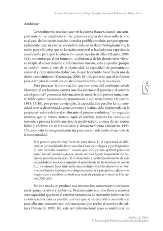 137
Sophia 13: 2012.
© Universidad Politécnica Salesiana del Ecuador
Fausto Vilatuña Correa, Diego Guajala, Juan José Pulamarín, Walter Ortiz
Ambiente
Generalmente, nos hace caer en la cuenta Hauser, cuando un com-
portamiento se manifiesta en las primeras etapas del desarrollo (como
es el caso de los recién nacidos), resulta posible concluir, aunque apresu-
radamente, que su raíz se encuentra solo en lo dado biológicamente, la
razón para ello sería que en la escala temporal se ha dado una experiencia
insuficiente para que la educación construya los detalles (Hauser, 2006:
164), sin embargo, el ser humano –a diferencia de los demás seres vivos–
se adapta al conocimiento e información nuevos, esto es posible porque
su cerebro tiene, a más de la plasticidad, la capacidad de pensamiento
racional y razonamiento deductivo, lo que le permite hacer buen uso de
dicho conocimiento (Gazzaniga, 2006: 36). Es por esto que el ambiente
pasa a ser para la construcción del conocimiento una de sus raíces.
Para procesar la información que nos viene del ambiente, señala
Mosterín, el ser humano cuenta con dos sistemas: el genoma y el cerebro,
así, el genoma21
procesa la información de modo lento, pero es sumamen-
te fia­
ble como mecanismo de transmisión y almacenamiento (Mosterín,
1993: 15-16), por poner un ejemplo, la capacidad de percibir la numero-
sidad estaría determinada genéticamente y habría sido implantada en la
propia estructura del cerebro durante el proceso evolutivo;22
un segundo
sistema, que lo hemos tratado aquí, el cerebro, registra los cambios al
instante y procesa la información de modo rápido, a pesar de ser menos
fiable y eficiente en su transmisión y almacena­
miento (Mosterín, 1993:
15); todo esto lo comprendemos un poco mejor volviendo al ejemplo de
la numerosidad:
Tres puntos parecen hoy fuera de toda duda: 1) la capacidad de dife-
renciar cardinalidades tiene una clara base neurológica y prelingüística;
2) este “sentido numérico” innato, que incluye una aptitud primitiva
para “sumar” numerosidades, puede ser una fuente importante de no-
ciones numéricas básicas; 3) el desarrollo y perfeccionamiento de esas
capacidades y nociones requiere el aprendizaje de las técnicas de contar
[…] el número hace intervenir una multiplicidad de elementos en for-
ma coordinada: factores neurológicos, motores y perceptivos, elementos
lingüísticos y simbólicos, toda una serie de prácticas y técnicas (Ferrei-
rós, 2005: 68).
De este modo, se produce una interacción sumamente interesante
entre genes, cerebro y ambiente. Precisamente esto nos lleva a conocer
otra capacidad que tiene el cerebro humano, la de transmitir información
a otro cerebro, esto es posible una vez que se va creando y acumulando
para ello una creciente red informacional que recibe el nombre de cul-
tura (Mosterín, 1993: 16), esta red informacional pasa a constituirse un
 
