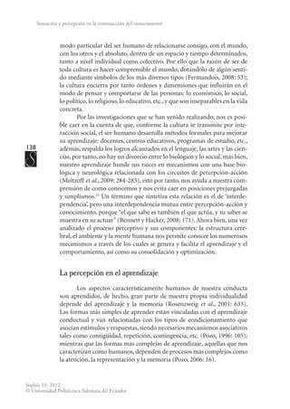 138
Sophia 13: 2012.
© Universidad Politécnica Salesiana del Ecuador
Sensación y percepción en la construcción del conocimiento
modo particular del ser humano de relacionarse consigo, con el mundo,
con los otros y el absoluto, dentro de un espacio y tiempo determinados,
tanto a nivel individual como colectivo. Por ello que la razón de ser de
toda cultura es hacer comprensible el mundo, dotándolo de algún senti-
do mediante símbolos de los más diversos tipos (Fermandois, 2008: 53);
la cultura encierra por tanto órdenes y dimensiones que influirán en el
modo de pensar y comportarse de las personas: lo económico, lo social,
lo político, lo religioso, lo educativo, etc., y que son inseparables en la vida
concreta.
Por las investigaciones que se han venido realizando, nos es posi-
ble caer en la cuenta de que, conforme la cultura se transmite por inte-
racción social, el ser humano desarrolla métodos formales para mejorar
su aprendizaje: docentes, centros educativos, programas de estudio, etc.,
además, respalda los logros alcanzados en el lenguaje, las artes y las cien-
cias, por tanto, no hay un divorcio entre lo biológico y lo social, más bien,
nuestro aprendizaje hunde sus raíces en mecanismos con una base bio-
lógica y neurológica relacionada con los circuitos de percepción-acción
(Meltzoff et al., 2009: 284-285), esto por tanto, nos ayuda a nuestra com-
prensión de como conocemos y nos evita caer en posiciones prejuzgadas
y simplismos.23
Un término que sintetiza esta relación es el de ‘interde-
pendencia’, pero una interdependencia mutua entre percepción-acción y
conocimiento, porque “el que sabe es también el que actúa, y su saber se
muestra en su actuar” (Bennett y Hacker, 2008: 171). Ahora bien, una vez
analizado el proceso perceptivo y sus componentes: la estructura cere-
bral, el ambiente y la mente humana nos permite conocer los numerosos
mecanismos a través de los cuales se genera y facilita el aprendizaje y el
comportamiento, así como su consolidación y optimización.
La percepción en el aprendizaje
Los aspectos característicamente humanos de nuestra conducta
son aprendidos, de hecho, gran parte de nuestra propia individualidad
depende del aprendizaje y la memoria (Rosenzweig et al., 2001: 633).
Las formas más simples de aprender están vinculadas con el aprendizaje
conductual y van relacionadas con los tipos de condicionamiento que
asocian estímulos y respuestas, siendo necesarios mecanismos asociativos
tales como contigüidad, repetición, contingencia, etc. (Pozo, 1996: 105);
mientras que las formas más complejas de aprendizaje, aquellas que nos
caracterizan como humanos, dependen de procesos más complejos como
la atención, la representación y la memoria (Pozo, 2006: 16).
 