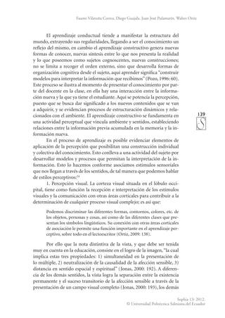 139
Sophia 13: 2012.
© Universidad Politécnica Salesiana del Ecuador
Fausto Vilatuña Correa, Diego Guajala, Juan José Pulamarín, Walter Ortiz
El aprendizaje conductual tiende a manifestar la estructura del
mundo, extrayendo sus regularidades, llegando a ser el conocimiento un
reflejo del mismo, en cambio el aprendizaje constructivo genera nuevas
formas de conocer, nuevas síntesis entre lo que nos presenta la realidad
y lo que poseemos como sujetos cognoscentes, nuevas construcciones;
no se limita a recoger el orden externo, sino que desarrolla formas de
organización cognitiva desde el sujeto, aquí aprender significa “construir
modelos para interpretar la información que recibimos”(Pozo, 1996: 60).
Este proceso se ilustra al momento de presentar el conocimiento por par-
te del docente en la clase, en ella hay una interacción entre la informa-
ción nueva y la que ya tiene el estudiante. Aquí se potencia la percepción,
puesto que se busca dar significado a los nuevos contenidos que se van
a adquirir, y se evidencian procesos de estructuración dinámicos y rela-
cionados con el ambiente. El aprendizaje constructivo se fundamenta en
una actividad perceptual que vincula ambiente y sentidos, estableciendo
relaciones entre la información previa acumulada en la memoria y la in-
formación nueva.
En el proceso de aprendizaje es posible evidenciar elementos de
aplicación de la percepción que posibilitan una construcción individual
y colectiva del conocimiento. Esto conlleva a una actividad del sujeto por
desarrollar modelos y procesos que permitan la interpretación de la in-
formación. Esto lo hacemos conforme asociamos estímulos sensoriales
que nos llegan a través de los sentidos, de tal manera que podemos hablar
de estilos perceptivos:24
1. Percepción visual. La corteza visual situada en el lóbulo occi-
pital, tiene como función la recepción e interpretación de los estímulos
visuales y la comunicación con otras áreas corticales para contribuir a la
determinación de cualquier proceso visual comple­
jo; es así que:
Podemos discriminar las diferentes formas, contornos, colores, etc. de
los objetos, personas y cosas, así como de las diferentes clases que pre-
sentan los símbolos lingüísticos. Su conexión con otras áreas corticales
de asociación le permite una función importante en el aprendizaje per-
ceptivo, sobre todo en el lectoescritor (Ortiz, 2009: 138).
Por ello que la nota distintiva de la vista, y que debe ser tenida
muy en cuenta en la educación, consiste en el logro de la imagen,“la cual
implica estas tres propiedades: 1) simultaneidad en la presentación de
lo múltiple, 2) neutralización de la causalidad de la afección sensible, 3)
distancia en sentido espacial y espiritual” (Jonas, 2000: 192). A diferen-
cia de los demás sentidos, la vista logra la separación entre la existencia
permanente y el suceso transitorio de la afección sensible a través de la
presentación de un campo visual completo (Jonas, 2000: 193), los demás
 
