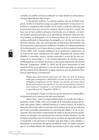 140
Sophia 13: 2012.
© Universidad Politécnica Salesiana del Ecuador
Sensación y percepción en la construcción del conocimiento
sentidos, en cambio, avanzan conforme se vayan dando las sensaciones y
siempre dependientes del tiempo.
2. Percepción auditiva. La corteza auditiva está en el ló­
bulo tem-
poral, en ella la neocorteza juega un papel importante en funciones su-
periores y complejas relacionadas con la visión y audición mientras que
la alocorteza tiene que ver con la conducta afectiva, emotiva y social; esto
hace que el área auditiva primaria relacionada con el tálamo y el siste-
ma límbico pueda participar en el aprendizaje mediante refuerzos mo-
tivacionales, en el lenguaje y en la memoria, fruto de su relación con la
corteza prefrontal, el hipocampo, la amígdala, etc.; no hay por tanto una
función unitaria, sino una participación en funciones relacionadas con
las sensaciones y percepciones auditivas y visuales, en el almacenamiento
de la información y en el tono afectivo y emotivo de la conducta humana
(Ortiz, 2009: 145). Cuando hablamos de la motivación ingresamos en
el tema de los actos voluntarios, los cuales “dependen de nuestro libre
albedrío y controlan nuestro sistema muscular a través de las vías ner-
viosas de la motricidad […]. El control voluntario de nuestro cuerpo,
mediatizado por el sistema nervioso, es una parte importante de nuestra
libertad” (Sanguineti, 2008b: 1), dicho sea de paso: determinar la base
cerebral de los actos electivos es otro de los temas que debe ser acogido
por las ciencias de la educación; se sigue, entonces, que un elemento clave
para el aprendizaje es la emoción:
Porque amo ciertos bienes, elijo poner por obra un curso de acciones
útiles para conseguirlos o defenderlos: el amor me da los motivos, y las
utilidades consiguientes son las razones. Las razones, por tanto, nacen
de las motivaciones. Las razones se ven con el pensamiento racional (a
veces incluso se “computan”), y los motivos suponen que algo es amado
o apreciado por mí (Sanguineti, 2008b: 3).
La conclusión a la que nos lleva es que la emoción es inseparable y
fundamental en la construcción del conocimiento.
Ahora bien, como la temporalidad afecta al sentido del oído, si-
guiendo a Jonas (2000: 193), con arreglo de la naturaleza propia del so-
nido solo puede ‘haber’ realidad dinámica y nunca estática, de hecho la
duración del sonido oído es exactamente la misma que la de su audición,
por tanto, coinciden plenamente la extensión del objeto y la de su per-
cepción. Para una mejor comprensión de cómo se da este proceso propo-
nemos un ejemplo: una interpretación musical a la que asistimos, de ella
el objeto inmediato será el sonido que se escucha, un segundo momento
corresponde a los procesos o acciones que dan lugar a esos sonidos, y
finalmente la revelación del agente productor como un sujeto existente
que lo es independiente del sonido que produce, pero cabe señalar que
 