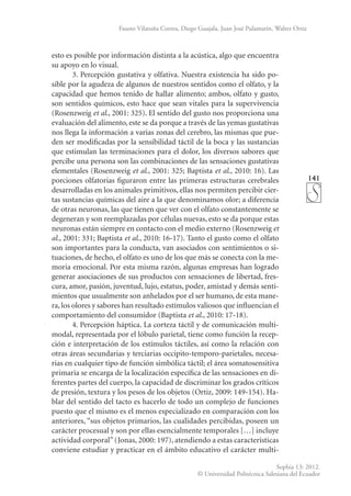 141
Sophia 13: 2012.
© Universidad Politécnica Salesiana del Ecuador
Fausto Vilatuña Correa, Diego Guajala, Juan José Pulamarín, Walter Ortiz
esto es posible por información distinta a la acústica, algo que encuentra
su apoyo en lo visual.
3. Percepción gustativa y olfativa. Nuestra existencia ha sido po-
sible por la agudeza de algunos de nuestros sentidos como el olfato, y la
capacidad que hemos tenido de hallar alimento; ambos, olfato y gusto,
son sentidos químicos, esto hace que sean vitales para la supervivencia
(Rosenzweig et al., 2001: 325). El sentido del gusto nos proporciona una
evaluación del alimento, este se da porque a través de las yemas gustativas
nos llega la información a varias zonas del cerebro, las mismas que pue-
den ser modificadas por la sensibilidad táctil de la boca y las sustancias
que estimulan las terminaciones para el dolor, los diversos sabores que
percibe una persona son las combinaciones de las sensaciones gustativas
elementales (Rosenzweig et al., 2001: 325; Baptista et al., 2010: 16). Las
porciones olfatorias figuraron entre las primeras estructuras cerebrales
desarrolladas en los animales primitivos, ellas nos permiten percibir cier-
tas sustancias químicas del aire a la que denominamos olor; a diferencia
de otras neuronas, las que tienen que ver con el olfato constantemente se
degeneran y son reemplazadas por células nuevas, esto se da porque estas
neuronas están siempre en contacto con el medio externo (Rosenzweig et
al., 2001: 331; Baptista et al., 2010: 16-17). Tanto el gusto como el olfato
son importantes para la conducta, van asociados con sentimientos o si-
tuaciones, de hecho, el olfato es uno de los que más se conecta con la me-
moria emocional. Por esta misma razón, algunas empresas han logrado
generar asociaciones de sus productos con sensaciones de libertad, fres-
cura, amor, pasión, juventud, lujo, estatus, poder, amistad y demás senti-
mientos que usualmente son anhelados por el ser humano, de esta mane-
ra, los olores y sabores han resultado estímulos valiosos que influencian el
comportamiento del consumidor (Baptista et al., 2010: 17-18).
4. Percepción háptica. La corteza táctil y de comunicación multi-
modal, representa­
da por el lóbulo parietal, tiene como función la recep-
ción e interpretación de los estímulos táctiles, así como la re­
lación con
otras áreas secundarias y terciarias occipito-temporo-parietales, necesa-
rias en cualquier tipo de función simbólica táctil; el área somatosensitiva
primaria se encarga de la localización específica de las sensaciones en di-
ferentes partes del cuer­
po, la capacidad de discriminar los grados críticos
de presión, tex­
tura y los pesos de los objetos (Ortiz, 2009: 149-154). Ha-
blar del sentido del tacto es hacerlo de todo un complejo de funciones
puesto que el mismo es el menos especializado en comparación con los
anteriores, “sus objetos primarios, las cualidades percibidas, poseen un
carácter procesual y son por ellas esencialmente temporales […] incluye
actividad corporal”(Jonas, 2000: 197), atendiendo a estas características
conviene estudiar y practicar en el ámbito educativo el carácter multi-
 