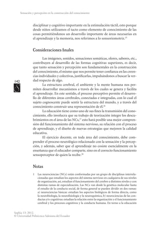142
Sophia 13: 2012.
© Universidad Politécnica Salesiana del Ecuador
Sensación y percepción en la construcción del conocimiento
disciplinar y cognitivo importante en la estimulación táctil, esto porque
desde niños utilizamos el tacto como elemento de conocimiento de las
cosas permitiéndonos un desarrollo importan­
te de áreas necesarias en
el aprendizaje y la memoria, nos referimos a lo sonsoriomotriz.25
Consideraciones finales
Las imágenes, sonidos, sensaciones somáticas, olores, sabores, etc.,
contribuyen al desarrollo de las formas cognitivas superiores, es decir,
que tanto sensación y percepción son fundamentales en la construcción
del conocimiento, el mismo que nos permite tener confianza en las creen-
cias individuales y colectivas, justificarlas, impulsándonos a buscar la ver-
dad respecto de algo.
La estructura cerebral, el ambiente y la mente humana nos per-
miten desarrollar mecanismos a través de los cuales se genera y facilita
el aprendizaje. En este sentido, el proceso perceptivo permite el desarro-
llo de diferentes áreas cerebrales, conectadas e integradas, con lo cual el
sujeto cognoscente puede sentir la estructura del mundo, y a través del
conocimiento construir una representación de él.26
La educación tiene como uno de sus fines la transmisión del cono-
cimiento, ello involucra que su trabajo de teorización integre los descu-
brimientos en el área de las NCs,27
esto hará posible una mejor compren-
sión del funcionamiento del sistema nervioso, su relación con el proceso
de aprendizaje, y el diseño de nuevas estrategias que mejoren la calidad
educativa.
El ejercicio docente, en toda área del conocimiento, debe com-
prender el proceso neurológico relacionado con la sensación y la percep-
ción, y además, saber que el aprendizaje no cosiste esencialmente en la
enseñanza que el educador comparte, sino en el correcto funcionamiento
sensoperceptor de quien la recibe.28
Notas
1	 Las neurociencias (NCs) están conformadas por un grupo de disciplinas interrela-
cionadas que estudian los aspectos del sistema nervioso en cualquiera de sus niveles
de organización, así, estudian el funcionamiento del cerebro a distintos niveles y con
distintas ramas de especialización. Las NCs van desde la genética molecular hasta
el estudio de la conducta social, de forma general se pueden dividir en dos ramas:
a) neurociencias básicas: estudian los aspectos biológicos de forma directa, como
la neurobiología, la neurofisiología y la neuroquímica, b) neurociencias de las con-
ductas y/o cognitivas: estudian la relación entre la organización y el funcionamiento
cerebral y los procesos cognitivos y la conducta humana. En torno a la educación
 