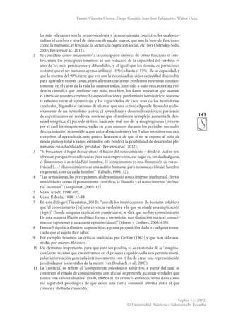 143
Sophia 13: 2012.
© Universidad Politécnica Salesiana del Ecuador
Fausto Vilatuña Correa, Diego Guajala, Juan José Pulamarín, Walter Ortiz
las más relevantes son la neuropsicología y la neurociencia cognitiva, las cuales es-
tudian el cerebro a nivel de sistemas de escala mayor, que son la base de funciones
como la memoria, el lenguaje, la lectura, la cognición social, etc. (ver Ostrosky-Solís,
2005; Ferreres et al., 2012).
2	 Se considera como ‘neuromito’ a la concepción errónea de cómo funciona el cere-
bro, entre los principales tenemos: a) uso reducido de la capacidad del cerebro: es
uno de los más persistentes y difundidos, y al igual que los demás, es pernicioso,
sostiene que el ser humano apenas utiliza el 10% (o hasta el 15%) de su capacidad, y
que la reserva del 90% tiene que ver con la necesidad de dejar capacidad disponible
para aprender nuevas cosas, otros afirman que como perdemos neuronas constan-
temente, en el curso de la vida las usamos todas, contrario a todo esto, no existe evi-
dencia científica que confirme este mito, más bien, los datos muestran que usamos
el 100% de nuestro cerebro; b) especialización y predominio hemisférico: sostiene
la relación entre el aprendizaje y las capacidades de cada uno de los hemisferios
cerebrales, llegando al extremo de afirmar que una actividad puede depender exclu-
sivamente de un hemisferio u otro; c) aprendizaje y desarrollo sináptico: partiendo
de experimentos en roedores, sostiene que el ambiente complejo aumenta la den-
sidad sináptica; d) periodo crítico: haciendo mal uso de la sinaptogénesis (proceso
por el cual las sinapsis son creadas en gran número durante los periodos normales
de crecimiento) se considera que entre el nacimiento y los 3 años los niños son más
receptivos al aprendizaje, esto genera la creencia de que si no se expone al niño de
modo pleno y total a varios estímulos este perderá la posibilidad de desarrollar ple-
namente estas habilidades ‘perdidas’ (Ferreres et al., 2012).
3	 “Si buscamos el lugar donde situar el hecho del conocimiento y desde el cual se nos
ofrezcan perspectivas adecuadas para su comprensión, ese lugar es, sin duda alguna,
el dinamismo o actividad del hombre. El conocimiento es una dimensión de esa ac-
tividad […] el conocimiento es una acción humana, pero no una acción del hombre
en general, sino de cada hombre” (Rábade, 1998: 32).
4	 “Las sensaciones, las percepciones, el denominado conocimiento intelectual, ciertas
modalidades como el pensamiento científico, la filosofía y el conocimiento ‘ordina-
rio’ o común” (Sanguineti, 2005: 12).
5	 Véase Arndt, 1994: 695.
6	 Véase Rábade, 1998: 32-33.
7	 En este diálogo (Theaetetus, 201d): “uno de los interlocutores de Sócrates establece
que ‘el conocimiento [es] una creencia verdadera a la que se añade una explicación
(logos)’. Donde ninguna explicación puede darse, se dirá que no hay conocimiento.
De esta manera Platón establece frente a los sofistas una distinción entre el conoci-
miento (episteme) y una mera opinión (doxa)” (Moros y Umbers, 2003: 633).
8	 Donde S significa el sujeto cognoscitivo, y p una proposición dada o cualquier enun-
ciado que el sujeto dice saber.
9	 Por ejemplo, tenemos las críticas realizadas por Gettier (1963) y que han sido asu-
midas por nuevos filósofos.
10	 Un elemento importante, para que esto sea posible, es la existencia de la ‘imagina-
ción’, otro recurso que encontramos en el proceso cognitivo, ella nos permite mani-
pular información generada intrínsecamente con el fin de crear una representación
percibida por los sentidos de la mente (ver Drubach et al., 2007).
11	 La ‘creencia’, se refiere al “componente psicológico subjetivo, a partir del cual se
construye el estado de conocimiento, con el cual se pretende alcanzar verdades que
tienen una validez objetiva”(Saab, 1999: 63). La creencia entonces, viene dada como
esa seguridad psicológica de que existe una cierta conexión interna entre el que
conoce y el objeto conocido.
 