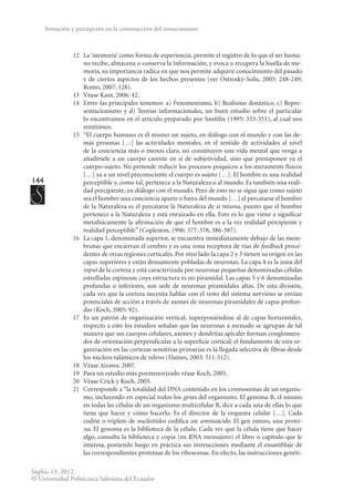 144
Sophia 13: 2012.
© Universidad Politécnica Salesiana del Ecuador
Sensación y percepción en la construcción del conocimiento
12	 La ‘memoria’ como forma de experiencia, permite el registro de lo que el ser huma-
no recibe, almacena o conserva la información, y evoca o recupera la huella de me-
moria, su importancia radica en que nos permite adquirir conocimiento del pasado
y de ciertos aspectos de los hechos presentes (ver Ostrosky-Solís, 2005: 248-249;
Romo, 2007: 128).
13	 Véase Kant, 2006: 42.
14	 Entre las principales tenemos: a) Fenomenismo, b) Realismo doxástico, c) Repre-
sentacionismo y d) Teorías informacionales, un buen estudio sobre el particular
lo encontramos en el artículo preparado por Sanfélix (1995: 333-351), al cual nos
remitimos.
15	 “El cuerpo humano es él mismo un sujeto, en diálogo con el mundo y con las de-
más personas […] las actividades mentales, en el sentido de actividades al nivel
de la conciencia más o menos clara, no constituyen una vida mental que venga a
añadírsele a un cuerpo carente en sí de subjetividad, sino que presuponen ya el
cuerpo-sujeto. No pretende reducir los procesos psíquicos a los meramente físicos
[…] ya a un nivel preconsciente el cuerpo es sujeto […]. El hombre es una realidad
perceptible y, como tal, pertenece a la Naturaleza o al mundo. Es también una reali-
dad percipiente, en diálogo con el mundo. Pero de esto no se sigue que como sujeto
sea el hombre una conciencia aparte o fuera del mundo […] el percatarse el hombre
de la Naturaleza es el percatarse la Naturaleza de sí misma, puesto que el hombre
pertenece a la Naturaleza y está enraizado en ella. Esto es lo que viene a significar
metafísicamente la afirmación de que el hombre es a la vez realidad percipiente y
realidad perceptible” (Copleston, 1996: 377-378, 386-387).
16	 La capa 1, denominada superior, se encuentra inmediatamente debajo de las mem-
branas que encierran el cerebro y es una zona receptora de vías de feedback proce-
dentes de otras regiones corticales. Por otro lado la capa 2 y 3 tienen su origen en las
capas superiores y están densamente pobladas de neuronas. La capa 4 es la zona del
input de la corteza y está caracterizada por neuronas pequeñas denominadas células
estrelladas espinosas cuya estructura es no piramidal. Las capas 5 y 6 denominadas
profundas o inferiores, son sede de neuronas piramidales altas. De esta división,
cada vez que la corteza necesita hablar con el resto del sistema nervioso se envían
potenciales de acción a través de axones de neuronas piramidales de capas profun-
das (Koch, 2005: 92).
17	 Es un patrón de organización vertical, superponiéndose al de capas horizontales,
respecto a esto los estudios señalan que las neuronas a menudo se agrupan de tal
manera que sus cuerpos celulares, axones y dendritas apicales forman conglomera-
dos de orientación perpendicular a la superficie cortical; el fundamento de esta or-
ganización en las cortezas sensitivas primarias es la llegada selectiva de fibras desde
los núcleos talámicos de relevo (Haines, 2003: 511-512).
18	 Véase Aizawa, 2007.
19	 Para un estudio más pormenorizado véase Koch, 2005.
20	 Véase Crick y Koch, 2005.
21	 Corresponde a “la totalidad del DNA contenido en los cromosomas de un organis-
mo, incluyendo en especial todos los genes del organismo. El genoma B, el mismo
en todas las células de un organismo multicelular B, dice a cada una de ellas lo que
tiene que hacer y cómo hacerlo. Es el director de la orquesta celular […]. Cada
codón o triplete de nucleótidos codifica un aminoácido. El gen entero, una proteí-
na. El genoma es la biblioteca de la célula. Cada vez que la célula tiene que hacer
algo, consulta la biblioteca y copia (en RNA mensajero) el libro o capítulo que le
interesa, poniendo luego en práctica sus instrucciones mediante el ensamblaje de
las correspondientes proteínas de los ribosomas. En efecto, las instrucciones genéti-
 