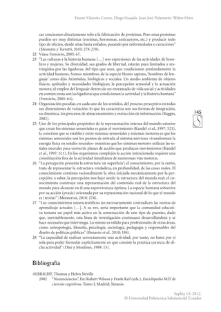 145
Sophia 13: 2012.
© Universidad Politécnica Salesiana del Ecuador
Fausto Vilatuña Correa, Diego Guajala, Juan José Pulamarín, Walter Ortiz
cas conciernen directamente solo a la fabricación de proteínas. Pero estas proteínas
pueden ser muy distintas (enzimas, hormonas, anticuerpos, etc.) y producir todo
tipo de efectos, desde uñas hasta enfados, pasando por enfermedades o curaciones”
(Mosterín y Torretti, 2010: 278-279).
22	 Véase Ferreirós, 2005: 67.
23	 “Las culturas y la historia humana […] son expresiones de las actividades de hom-
bres y mujeres. Su diversidad, sus grados de libertad, estarán pues limitados y res-
tringidos por las ligaduras, del tipo que sean, que condicionen profundamente la
actividad humana. Somos miembros de la especie Homo sapiens, ‘hombres de len-
guaje’ como dijo Aristóteles, biológicos y sociales. Un medio ambiente de objetos
físicos; aptitudes y necesidades biológicas; la percepción sensorial y la actuación
motora; el empleo del lenguaje dentro de un entramado de vida social y actividades
en común; estas son las ligaduras que condicionan la actividad y la historia humana”
(Ferreirós, 2005: 64).
24	 Organización peculiar, en cada uno de los sentidos, del proceso perceptivo en todas
sus dimensiones de variación; lo que les caracteriza son sus formas de integración,
su dinámica, los procesos de almacenamiento y extracción de información (Raggio,
2002).
25	 Uno de los principales propósitos de la representación interna del mundo exterior
que crean los sistemas sensoriales es guiar el movimiento (Kandel et al., 1997: 521),
la conexión que se establece entre sistemas sensoriales y sistemas motores es que los
sistemas sensoriales son los puntos de entrada al sistema nervioso –transforman la
energía física en señales neurales– mientras que los sistemas motores utilizan las se-
ñales neurales para convertir planes de acción que producen movimientos (Kandel
et al., 1997: 521). En los organismos complejos la acción intencionada requiere una
coordinación fina de la actividad simultánea de numerosas vías motoras.
26	 “La percepción presenta la estructura ‘en superficie’; el conocimiento, por la razón,
trata de representar la estructura verdadera, en profundidad, de las cosas reales. El
conocimiento continúa racionalmente la obra iniciada mecánicamente por la per-
cepción; a saber, la percepción nos hace sentir la estructura del mundo real; el co-
nocimiento construye una representación del contenido real de la estructura del
mundo para alcanzar en él una supervivencia óptima. La especie humana sobrevive
por su acción (praxis) orientada por su representación racional de lo que el mundo
es (teoría)” (Monserrat, 2010: 274).
27	 “Los conocimientos neurocientíficos no necesariamente contradicen las teorías de
aprendizaje actuales […]. A su vez, sería importante que la comunidad educati-
va tomara un papel más activo en la construcción de este tipo de puentes, dado
que, inevitablemente, esta línea de investigación continuará desarrollándose y se
hace necesario que intervenga. Lo mismo es válido para profesionales de otras áreas,
como antropología, filosofía, psicología, sociología, pedagogía y responsables del
diseño de políticas públicas” (Benarós et al., 2010: 184).
28	 “La capacidad de realizar correctamente una actividad, por tanto, no basta por sí
sola para poder formular explícitamente en qué consiste la práctica correcta de di-
cha actividad” (Díez y Moulines, 1999: 15).
Bibliografía
ALBRIGHT, Thomas y Helen Neville
	 2002	 “Neurociencias”. En: Robert Wilson y Frank Keil (eds.), Enciclopedia MIT de
ciencias cognitivas. Tomo I. Madrid: Síntesis.
 