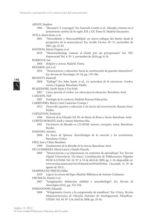146
Sophia 13: 2012.
© Universidad Politécnica Salesiana del Ecuador
Sensación y percepción en la construcción del conocimiento
ARNDT, Stephen
	 1994	 “Bernard J. F. Lonergan”. En: Emerich Coreth et al., Filosofía cristiana en el
pensamiento católico de los siglos XIX y XX. Tomo II. Madrid: Encuentro.
ÁVILA, María Jesús et al.
	 2001	 “Neurodiseño y Neurousabilidad: un nuevo enfoque del diseño desde la
perspectiva de la neurociencia”. En: Sevilla Técnica. Nº 37, noviembre de
2001, pp. 42-45.
BAPTISTA, María Virginia et al.
	 2010	 “Neuromarketing: conocer al cliente por sus percepciones”. En: TEC
Empresarial. Vol. 4. Nº 3, noviembre de 2010, pp. 9-19.
BARBOUR, Ian
	2004	
Religión y ciencia. Madrid: Trotta.
BENARÓS, Sol et al.
	 2010	 “Neurociencia y educación: hacia la construcción de puentes interactivos”.
En: Revista de Neurología. Nº 50, pp. 179-186.
BENNETT, Maxwell
	 2008	 “Epílogo”. En: John Searle et al., La naturaleza de la conciencia. Cerebro,
mente y lenguaje. Barcelona: Paidós.
BLAKEMORE, Sarah-Jayne y Uta Frith
	2007	
Cómo aprende el cerebro. Las claves para la educación. Barcelona: Ariel.
CARLSON, Neil
	2007	
Fisiología de la conducta. Madrid: Pearson Educación.
CARRETERO, Mario y José Castorina (Comps.)
	2012	
Desarrollo cognitivo y educación I: los inicios del conocimiento. Buenos Aires:
Paidós.
COPLESTON, Frederick
	1996	
Historia de la Filosofía Vol. IX: de Maine de Biran a Sartre. Barcelona: Ariel.
CORTÉS MORATÓ, Jordi y Antoni Martínez Riu
	1991	
Diccionario de filosofía en CD-ROM: autores, conceptos, textos. Barcelona:
Herder.
DAMASIO, Antonio
	2006	
En busca de Spinoza. Neurobiología de la emoción y los sentimientos.
Barcelona: Crítica.
DÍEZ, José y Ulises Moulines
	1999	
Fundamentos de la filosofía de la ciencia. Barcelona: Ariel.
DE LA BARRERA, María Laura y Danilo Donolo
	 2009	 “Neurociencias y su importancia en contextos de aprendizaje”. En: Revista
Digital Universitaria. [En línea]. Coordinación de Publicaciones Digitales
DGSCA-UNAM. Vol. 10. Nº 4, 10 de abril de 2009, pp. 1-18, disponible en:
www.revista.unam.mx/vol.10/num4/art20/int20.htm [Accesado el 26 de
agosto de 2011].
DOMÍNGUEZ PRIETO, Pablo
	2010	
Lógica: la ciencia del logos. Madrid: Biblioteca de Autores Cristianos.
DRUBACH, Daniel et al.
	 2007	 “Imaginación: definición, utilidad y neurobiología”. En: Revista de
Neurología (45:6), pp. 353-358.
FERMANDOIS, Eduardo
	 2008	 “Wittgenstein, Geertz y la comprensión de metáforas”. En: Crítica. Revista
Hispanoamericana de Filosofía. Instituto de Investigaciones Filosóficas-
UNAM. Vol. 40. Nº 118, abril de 2008, pp. 29-56.
 