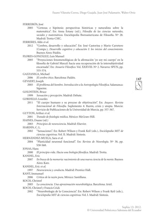 147
Sophia 13: 2012.
© Universidad Politécnica Salesiana del Ecuador
Fausto Vilatuña Correa, Diego Guajala, Juan José Pulamarín, Walter Ortiz
FERREIRÓS, José
	 2005	 “Certezas e hipótesis: perspectivas históricas y naturalista sobre la
matemática”. En: Anna Estany (ed.), Filosofía de las ciencias naturales,
sociales y matemáticas. Enciclopedia Iberoamericana de Filosofía. Nº 28.
Madrid: Trotta-CSIC.
FERRERES, Aldo et al.
	 2012	 “Cerebro, desarrollo y educación”. En: José Castorina y Mario Carretero
(Comps.), Desarrollo cognitivo y educación I: los inicios del conocimiento.
Buenos Aires: Paidós.
FLORES-GONZÁLEZ, Luis Manuel
	 2005	 “Proyecciones fenomenológicas de la afirmación ‘yo soy mi cuerpo’ en la
filosofía de Gabriel Marcel: hacia una recuperación de la intersubjetividad
encarnada”. En: Anuario Filosófico. Vol. XXXVIII. Nº 2. Navarra: SPUN, pp.
555-574.
GAZZANIGA, Michael
	2006	
El cerebro ético. Barcelona: Paidós.
GEVAERT, Joseph
	2005	
El problema del hombre. Introducción a la Antropología Filosófica. Salamanca:
Sígueme.
GOLDSTEIN, Bruce
	1999	
Sensación y percepción. Madrid: Debate.
GORDILLO, Lourdes
	 2011	 “El cuerpo humano y su proceso de objetivación”. En: . Revista
Internacional de Filosofía. Suplemento 4: Razón, crisis y utopía. Murcia:
Servicio de Publicaciones de la Universidad de Murcia, pp. 357-367.
GUYTON, Arthur et al.
	2001	
Tratado de fisiología médica. México: McGraw-Hill.
HAINES, Duane (ed.)
	2003	
Principios de neurociencia. Madrid: Elsevier.
HARDIN, C. L.
	 2002	 “Sensaciones”. En: Robert Wilson y Frank Keil (eds.), Enciclopedia MIT de
ciencias cognitivas. Vol. II. Madrid: Síntesis.
HERNÁNDEZ-MUELA, Sara et al.
	 2004	 “Plasticidad neuronal funcional”. En: Revista de Neurología. Nº 38, pp.
S58-S68.
JONAS, Hans
	2000	
El principio vida. Hacia una biología filosófica. Madrid: Trotta.
KANDEL, Eric
	2007	
En busca de la memoria: nacimiento de una nueva ciencia de la mente. Buenos
Aires: Katz.
KANDEL, Eric et al.
	1997	
Neurociencia y conducta. Madrid: Prentice Hall.
KANT, Immanuel
	2006	
Crítica de la razón pura. México: Santillana.
KOCH, Christof
	2005	
La consciencia. Una aproximación neurobiológica. Barcelona: Ariel.
KOCH, Christof y Francis Crick
	 2002	 “Neurobiología de la Consciencia”. En: Robert Wilson y Frank Keil (eds.),
Enciclopedia MIT de ciencias cognitivas. Vol. I. Madrid: Síntesis.
 