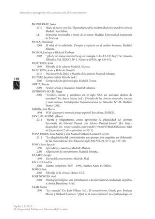 148
Sophia 13: 2012.
© Universidad Politécnica Salesiana del Ecuador
Sensación y percepción en la construcción del conocimiento
MONSERRAT, Javier
	2010	
Hacia el nuevo concilio. El paradigma de la modernidad en la era de la ciencia.
Madrid: San Pablo.
	s.f.	 Engramas neuronales y teoría de la mente. Madrid: Universidad Autónoma
de Madrid.
MORA, Francisco
	2001	
El reloj de la sabiduría. Tiempos y espacios en el cerebro humano. Madrid:
Alianza.
MOROS, Enrique y Richard Umbers
	 2003	 “¿Qué es el conocimiento? la epistemología en los EE.UU. hoy”. En: Anuario
Filosófico. Vol. XXXVI. Nº 3. Navarra: SPUN, pp. 633-671.
MOSTERÍN, Jesús
	1993	
Filosofía de la cultura. Madrid: Alianza.
MOSTERÍN, Jesús y Roberto Torretti
	2010	
Diccionario de lógica y filosofía de la ciencia. Madrid: Alianza.
MUÑOZ, Jacobo y Julián Velarde (ed.)
	2000	
Compendio de epistemología. Madrid: Trotta.
ORTIZ, Tomás
	2009	
NeuroCiencia y educación. Madrid: Alianza.
OSTROSKY-SOLÍS, Feggy
	 2005	 “Cerebro, mente y conducta en el siglo XXI: un universo dentro de
nosotros”. En: Anna Estany (ed.), Filosofía de las ciencias naturales, sociales
y matemáticas. Enciclopedia Iberoamericana de Filosofía. Nº 28. Madrid:
Trotta-CSIC.
PABÓN, José María
	1994	
VOX diccionario manual griego-español. Barcelona: EMEGE.
PASCUAL-LEONE, Álvaro
	 2011	 “Mente y Magnetismo, cómo aprovechar la plasticidad del cerebro.
Entrevista de Edward Punset con Álvaro Pascual-Leone”. [En línea],
disponible en: www.youtube.com/watch?v=P6m0YVI6nYA&feature=relat
ed [Accesado el 5 de septiembre de 2012].
PONS PARRA, Rosa María y José Manuel Serrano González-Tejero
	 2011	 “La adquisición del conocimiento: una perspectiva cognitiva en el dominio
de las matemáticas”. En: Educatio Siglo XXI. Vol. 29. Nº 2. pp. 117-138.
POZO, Juan Ignacio
	1996	
Aprendices y maestros, Madrid: Alianza.
	2006	
Adquisición de conocimiento. Madrid: Morata.
RÁBADE, Sergio
	1998	
Teoría del conocimiento. Madrid: Akal.
RAGGIO, Andrés
	2002	
Escritos completos (1927 – 1991). Buenos Aires: EUDEBA.
ROMO, Luis
	2007	
Filosofía de la ciencia. Quito: CCE.
ROSENZWEIG et al.
	2001	
Psicología biológica: una introducción a la neurociencia conductual, cognitiva
y clínica. Barcelona: Ariel.
SAAB, Salma
	 1999	 “La creencia”. En: Luis Villoro (ed.), El conocimiento. Citado por: Enrique
Moros y Richard Umbers, “¿Qué es el conocimiento? La epistemología en
 