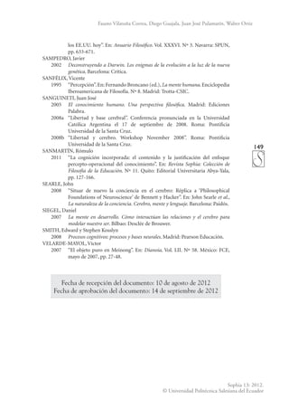 149
Sophia 13: 2012.
© Universidad Politécnica Salesiana del Ecuador
Fausto Vilatuña Correa, Diego Guajala, Juan José Pulamarín, Walter Ortiz
los EE.UU. hoy”. En: Anuario Filosófico. Vol. XXXVI. Nº 3. Navarra: SPUN,
pp. 633-671.
SAMPEDRO, Javier
	2002	
Deconstruyendo a Darwin. Los enigmas de la evolución a la luz de la nueva
genética. Barcelona: Crítica.
SANFÉLIX, Vicente
	 1995	 “Percepción”.En: Fernando Broncano (ed.),La mente humana.Enciclopedia
Iberoamericana de Filosofía. Nº 8. Madrid: Trotta-CSIC.
SANGUINETI, Juan José
	2005	
El conocimiento humano. Una perspectiva filosófica. Madrid: Ediciones
Palabra.
	 2008a	 “Libertad y base cerebral”. Conferencia pronunciada en la Universidad
Católica Argentina el 17 de septiembre de 2008. Roma: Pontificia
Universidad de la Santa Cruz.
	 2008b	“Libertad y cerebro. Workshop November 2008”. Roma: Pontificia
Universidad de la Santa Cruz.
SANMARTÍN, Rómulo
	 2011	 “La cognición incorporada: el contenido y la justificación del enfoque
percepto-operacional del conocimiento”. En: Revista Sophia: Colección de
Filosofía de la Educación. Nº 11. Quito: Editorial Universitaria Abya-Yala,
pp. 127-166.
SEARLE, John
	 2008	 “Situar de nuevo la conciencia en el cerebro: Réplica a ‘Philosophical
Foundations of Neuroscience’ de Bennett y Hacker”. En: John Searle et al.,
La naturaleza de la conciencia. Cerebro, mente y lenguaje. Barcelona: Paidós.
SIEGEL, Daniel
	2007	
La mente en desarrollo. Cómo interactúan las relaciones y el cerebro para
modelar nuestro ser. Bilbao: Desclée de Brouwer.
SMITH, Edward y Stephen Kosslyn
	2008	
Procesos cognitivos: procesos y bases neurales. Madrid: Pearson Educación.
VELARDE-MAYOL, Víctor
	 2007	 “El objeto puro en Meinong”. En: Dianoia. Vol. LII. Nº 58. México: FCE,
mayo de 2007, pp. 27-48.
Fecha de recepción del documento: 10 de agosto de 2012
Fecha de aprobación del documento: 14 de septiembre de 2012
 