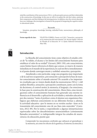 124
Sophia 13: 2012.
© Universidad Politécnica Salesiana del Ecuador
Sensación y percepción en la construcción del conocimiento
mind the contribution of the neurosciences (NCs)– on the perceptive process and their relationship
in the construction of knowledge. In this way, we will try to explain the role that it plays, analyzing
their components,and their linking in the learning process.In addition,since the current education
faces new challenges, this investigation is framed in the proposal of integrating the cognitive studies
to educational system.
Keywords
Sensation, perception, knowledge, learning, embodied brain, neurosciences, philosophy of
knowledge.
Forma sugerida de citar:	 VILATUÑA CORREA, Fausto et al. 2012. “Sensación y percepción
en la construcción del conocimiento”. En: Revista Sophia: Colección
de Filosofía de la Educación. Nº 13. Quito: Editorial Universitaria
Abya-Yala.
Introducción
La filosofía del conocimiento tiene como objetivo el estudio críti-
co de “la validez, el alcance y los límites del conocimiento humano para
establecer el valor de su verdad” (Gevaert, 2005: 150), este conocimiento,
cuyos límites hacen referencia al objeto que conoce, se mueve de manera
inmediata en el mundo de la experiencia, lo cual nos lleva inmediatamen-
te al punto donde convergen mente y realidad: sensación y percepción.
Atendiendo a este particular, surge una pregunta muy importante
y de la cual nos ocuparemos: ¿son sensación y percepción la base de nues-
tro conocimiento sobre el mundo externo? De acuerdo a los importan-
tes resultados que se vienen dando desde las neurociencias (NCs),1
y del
análisis filosófico, sensación y percepción constituyen, junto con la toma
de decisiones, el control motor, la memoria, el lenguaje y las emociones,
la base para la construcción del conocimiento. Ahora bien, estas investi-
gaciones sobre el conocimiento humano han generado una enorme in-
fluencia en el desarrollo y aplicación de actividades y métodos educativos
por dos razones: “tanto el profesor como el alumno son organismos bio-
lógicos que elaboran conocimiento en sus diferentes formas y, además,
la actividad educativa –por lo menos en su versión escolar– tiene en la
transmisión del conocimiento uno de sus fines más esenciales” (Carre-
tero, 2012: 89). Por lo tanto, y respondiendo a algunas interpretaciones
equivocadas sobre los descubrimientos neurocientíficos (comúnmente
llamados neuromitos)2
es indispensable integrar los estudios de neuro-
ciencia a la educación, puesto que:
Comprender los mecanismos cerebrales que subyacen al aprendizaje y
la memoria, así como los efectos de la genética, el entorno, la emoción y
 