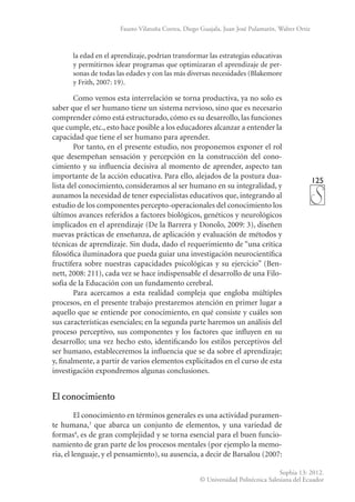 125
Sophia 13: 2012.
© Universidad Politécnica Salesiana del Ecuador
Fausto Vilatuña Correa, Diego Guajala, Juan José Pulamarín, Walter Ortiz
la edad en el aprendizaje, podrían transformar las estrategias educativas
y permitirnos idear programas que optimizaran el aprendizaje de per-
sonas de todas las edades y con las más diversas necesidades (Blakemore
y Frith, 2007: 19).
Como vemos esta interrelación se torna productiva, ya no solo es
saber que el ser humano tiene un sistema nervioso, sino que es necesario
comprender cómo está estructurado, cómo es su desarrollo, las funciones
que cumple, etc., esto hace posible a los educadores alcanzar a entender la
capacidad que tiene el ser humano para aprender.
Por tanto, en el presente estudio, nos proponemos exponer el rol
que desempeñan sensación y percepción en la construcción del cono-
cimiento y su influencia decisiva al momento de aprender, aspecto tan
importante de la acción educativa. Para ello, alejados de la postura dua-
lista del conocimiento, consideramos al ser humano en su integralidad, y
aunamos la necesidad de tener especialistas educativos que, integrando al
estudio de los componentes percepto-operacionales del conocimiento los
últimos avances referidos a factores biológicos, genéticos y neurológicos
implicados en el aprendizaje (De la Barrera y Donolo, 2009: 3), diseñen
nuevas prácticas de enseñanza, de aplicación y evaluación de métodos y
técnicas de aprendizaje. Sin duda, dado el requerimiento de “una crítica
filosófica iluminadora que pueda guiar una investigación neurocientífica
fructífera sobre nuestras capacidades psicológicas y su ejercicio” (Ben-
nett, 2008: 211), cada vez se hace indispensable el desarrollo de una Filo-
sofía de la Educación con un fundamento cerebral.
Para acercamos a esta realidad compleja que engloba múltiples
procesos, en el presente trabajo prestaremos atención en primer lugar a
aquello que se entiende por conocimiento, en qué consiste y cuáles son
sus características esenciales; en la segunda parte haremos un análisis del
proceso perceptivo, sus componentes y los factores que influyen en su
desarrollo; una vez hecho esto, identificando los estilos perceptivos del
ser humano, estableceremos la influencia que se da sobre el aprendizaje;
y, finalmente, a partir de varios elementos explicitados en el curso de esta
investigación expondremos algunas conclusiones.
El conocimiento
El conocimiento en términos generales es una actividad puramen-
te humana,3
que abarca un conjunto de elementos, y una variedad de
formas4
, es de gran complejidad y se torna esencial para el buen funcio-
namiento de gran parte de los procesos mentales (por ejemplo la memo-
ria, el lenguaje, y el pensamiento), su ausencia, a decir de Barsalou (2007:
 