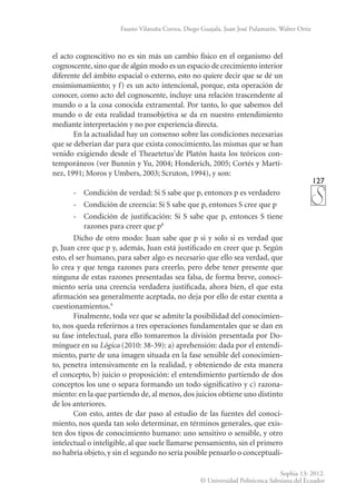 127
Sophia 13: 2012.
© Universidad Politécnica Salesiana del Ecuador
Fausto Vilatuña Correa, Diego Guajala, Juan José Pulamarín, Walter Ortiz
el acto cognoscitivo no es sin más un cambio físico en el organismo del
cognoscente, sino que de algún modo es un espacio de crecimiento interior
diferente del ámbito espacial o externo, esto no quiere decir que se dé un
ensimismamiento; y f) es un acto intencional, porque, esta operación de
conocer, como acto del cognoscente, incluye una relación trascendente al
mundo o a la cosa conocida extramental. Por tanto, lo que sabemos del
mundo o de esta realidad transobjetiva se da en nuestro entendimiento
mediante interpretación y no por experiencia directa.
En la actualidad hay un consenso sobre las condiciones necesarias
que se deberían dar para que exista conocimiento, las mismas que se han
venido exigiendo desde el Theaetetus7
de Platón hasta los teóricos con-
temporáneos (ver Bunnin y Yu, 2004; Honderich, 2005; Cortés y Martí-
nez, 1991; Moros y Umbers, 2003; Scruton, 1994), y son:
-	 Condición de verdad: Si S sabe que p, entonces p es verdadero
-	 Condición de creencia: Si S sabe que p, entonces S cree que p
-	 Condición de justificación: Si S sabe que p, entonces S tiene
razones para creer que p8
Dicho de otro modo: Juan sabe que p si y solo si es verdad que
p, Juan cree que p y, además, Juan está justificado en creer que p. Según
esto, el ser humano, para saber algo es necesario que ello sea verdad, que
lo crea y que tenga razones para creerlo, pero debe tener presente que
ninguna de estas razones presentadas sea falsa, de forma breve, conoci-
miento sería una creencia verdadera justificada, ahora bien, el que esta
afirmación sea generalmente aceptada, no deja por ello de estar exenta a
cuestionamientos.9
Finalmente, toda vez que se admite la posibilidad del conocimien-
to, nos queda referirnos a tres operaciones fundamentales que se dan en
su fase intelectual, para ello tomaremos la división presentada por Do-
mínguez en su Lógica (2010: 38-39): a) aprehensión: dada por el entendi-
miento, parte de una imagen situada en la fase sensible del conocimien-
to, penetra intensivamente en la realidad, y obteniendo de esta manera
el concepto, b) juicio o proposición: el entendimiento partiendo de dos
conceptos los une o separa formando un todo significativo y c) razona-
miento: en la que partiendo de, al menos, dos juicios obtiene uno distinto
de los anteriores.
Con esto, antes de dar paso al estudio de las fuentes del conoci-
miento, nos queda tan solo determinar, en términos generales, que exis-
ten dos tipos de conocimiento humano: uno sensitivo o sensible, y otro
intelectual o inteligible, al que suele llamarse pensamiento, sin el primero
no habría objeto, y sin el segundo no sería posible pensarlo o conceptuali-
 