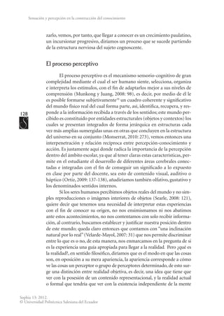 128
Sophia 13: 2012.
© Universidad Politécnica Salesiana del Ecuador
Sensación y percepción en la construcción del conocimiento
zarlo, vemos, por tanto, que llegar a conocer es un crecimiento paulatino,
un incursionar progresivo, diríamos un proceso que se sucede partiendo
de la estructura nerviosa del sujeto cognoscente.
El proceso perceptivo
El proceso perceptivo es el mecanismo sensorio-cognitivo de gran
complejidad mediante el cual el ser humano siente, selecciona, organiza
e interpreta los estímulos, con el fin de adaptarlos mejor a sus niveles de
comprensión (Munkong y Juang, 2008: 98), es decir, por medio de él le
es posible formarse subjetivamente10
un cuadro coherente y significativo
del mundo físico real del cual forma parte, así, identifica, recupera, y res-
ponde a la información recibida a través de los sentidos; este mundo per-
cibido es constituido por entidades estructurales (objetos y contextos) los
cuales se presentan integrados de forma jerárquica en estructuras cada
vez más amplias sumergidas unas en otras que concluyen en la estructura
del universo en su conjunto (Monserrat, 2010: 273), vemos entonces una
interpenetración y relación recíproca entre percepción-conocimiento y
acción. Es justamente aquí donde radica la importancia de la percepción
dentro del ámbito escolar, ya que al tener claras estas características, per-
mite en el estudiante el desarrollo de diferentes áreas cerebrales conec-
tadas e integradas con el fin de conseguir un significado a lo expuesto
en clase por parte del docente, sea esto de contenido visual, auditivo o
háptico (Ortiz, 2009: 137-138), añadiríamos también olfativo, gustativo y
los denominados sentidos internos.
Si los seres humanos percibimos objetos reales del mundo y no sim-
ples reproducciones o imágenes interiores de objetos (Searle, 2008: 121),
quiere decir que tenemos una necesidad de interpretar estas experiencias
con el fin de conocer su origen, no nos ensimismamos ni nos abatimos
ante estos acontecimientos, no nos contentamos con solo recibir informa-
ción, al contrario, buscamos establecer y justificar nuestra posición dentro
de este mundo; queda claro entonces que contamos con “una inclinación
natural por lo real”(Velarde-Mayol, 2007: 31) que nos permite discriminar
entre lo que es o no, de esta manera, nos enmarcamos en la pregunta de si
es la experiencia una guía apropiada para llegar a la realidad. Pero ¿qué es
la realidad?, en sentido filosófico, diríamos que es el modo en que las cosas
son, en oposición a su mera apariencia, la apariencia corresponde a cómo
ve las cosas un perceptor o grupo de perceptores determinado, de esto sur-
ge una distinción entre realidad objetiva, es decir, una idea que tiene que
ver con la posesión de un contenido representacional, y la realidad actual
o formal que tendría que ver con la existencia independiente de la mente
 