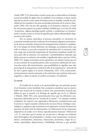 129
Sophia 13: 2012.
© Universidad Politécnica Salesiana del Ecuador
Fausto Vilatuña Correa, Diego Guajala, Juan José Pulamarín, Walter Ortiz
(Audi, 1999: 775); ahora bien, si todo evento que se desarrolla en el tiempo
ocurre precedido de algún otro, la realidad es un continuo, es decir, nunca
deja de ser móvil y estar sujeta al tiempo como su medida, y puede ser per-
cibida por los sentidos y las áreas sensoriales primarias de la corteza (Sam-
pedro, 2002: 181) sin por ello agotarla; el ser humano, entonces, a través
de este proceso genera su propia realidad, realidad que en el caso de sufrir
–la persona– alguna patología puede cambiar y condicionar su creencia,11
juicio o acción, como es el caso de aquellas que sufren enfermedades dege-
nerativas del cerebro.
Por su misma naturaleza el proceso perceptivo se encuentra en
constante transformación,conforme el ser humano adquiere conocimien-
to de nuevos estímulos el proceso de reorganización cerebral va cambian-
do y los integra de forma dife­
rente; sin embargo, no podemos decir que
todo se reduzca a una sola recepción de estímulos, por el contrario, todo
esto exige una activación impor­
tante de funciones complejas siendo bá-
sicas para ello la atención y la memoria,12
permitiéndonos entender que
dicho proceso es unitario, con sentido y significado claro y preciso (Ortiz,
2009: 137). Según avanzamos en la exposición, nos damos cuenta que no
es una cuestión de recepción pasiva, sino un proceso sofisticado de cons-
trucción activa del conocimiento, cuya posibilidad no significa que solo
provenga de la maquinaria cerebral ni solo de la experiencia,13
procede de
las dos y quien regula es la mente (Sanmartín, 2011: 134); consecuente-
mente ponemos nuestra atención en los referentes que contiene el proceso
cognitivo, a saber: la mente, el cerebro, el cuerpo y el ambiente.
La mente
El estudio de la mente es la oportunidad que nos permite pensar
al ser humano como totalidad. Esto comporta considerar que no parece
haber una esencia de lo mental, es decir, una característica esencial que
defina lo que es mental y la distinga de aquello que no lo es (Muñoz
y Velarde, 2000: 392), esta caracterización hace que las diferentes con-
cepciones elaboradas por las “teorías de la mente”14
no siempre resulten
completas. En nuestro caso siguiendo a Monserrat, consideraremos que
la mente es “aquel conjunto sistémico de recursos físicos, biológico-neu-
rológicos y psíquicos que sustentan en el organismo viviente humano los
procesos de detección de información y la elaboración de las respuestas
adaptativas al medio en la forma específicamente humana” (Monserrat
, s.f.: 2), esto hace que la mente sea un proceso y abarque un conjunto
muy heterogéneo de propiedades y estados, sean sensaciones, creencias,
deseos, sentimientos, emociones, intenciones, decisiones, rasgos de ca-
rácter, capacidades, disposiciones y habilidades diversas, y que pueden
 