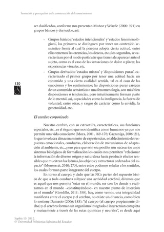 130
Sophia 13: 2012.
© Universidad Politécnica Salesiana del Ecuador
Sensación y percepción en la construcción del conocimiento
ser clasificados, conforme nos presentan Muñoz y Velarde (2000: 391) en
grupos básicos y derivados, así:
-	 Grupos básicos: ‘estados intencionales’ y ‘estados fenomenoló-
gicos’, los primeros se distinguen por tener un contenido se-
mántico frente al cual la persona adopta cierta actitud, entre
ellas tenemos las creencias, los deseos, etc.; los segundos, se ca-
racterizan por el modo particular que tienen de aparecer ante el
sujeto, como es el caso de las sensaciones de dolor o placer, las
experiencias visuales, etc.
-	 Grupos derivados: ‘estados mixtos’ y ‘disposiciones puras’, ca-
racterizado el primer grupo por tener una actitud hacia un
contenido y una cierta cualidad sentida, tal es el caso de las
emociones y los sentimientos; las disposiciones puras carecen
de un contenido semántico o una fenomenología, son más bien
disposiciones o tendencias, pero intuitivamente forman parte
de lo mental, así, capacidades como la inteligencia, la fuerza de
voluntad, entre otras, y rasgos de carácter como la envidia, la
generosidad, etc.
El cerebro corporizado
Nuestro cerebro, con su estructura, características, sus funciones
especiales, etc., es el órgano que nos identifica como humanos ya que nos
permite una vida consciente (Mora, 2001, 169-176; Gazzaniga, 2006: 21),
lo que involucra almacenamiento de experiencias, establecimiento de res-
puestas emocionales, conductas, elaboración de mecanismos de adapta-
ción al ambiente, etc., pero para que esto sea posible son necesarios unos
sistemas biológicos de formalización los cuales nos permiten “relacionar
la información de diverso origen y naturaleza hasta producir efectos sen-
sibles que muestran las formas, los objetos y estructuras ordenadas del es-
pacio”(Monserrat, 2010: 273), entre estos podemos señalar a los sentidos,
los cuales forman parte integrante del cuerpo.
En torno al cuerpo, y dado que las NCs parten del supuesto bási-
co de que a toda conducta subyace una actividad cerebral, diremos que
es aquel que nos permite “estar en el mundo, ser con los demás y reali-
zarnos en el mundo –constituyéndose– en nuestro punto de inserción
en el mundo” (Gordillo, 2011: 358), hay, como vemos, una integralidad
manifiesta entre el cuerpo y el cerebro, no existe un divorcio, como bien
lo sostiene Damasio (2006: 185): “el cuerpo (el cuerpo propiamente di-
cho) y el cerebro forman un organismo integrado e interactúan completa
y mutuamente a través de las rutas químicas y neurales”, es desde aquí
 