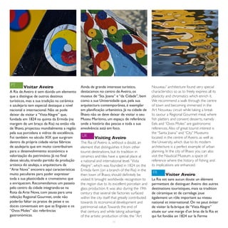PT      Visitar Aveiro                       Ainda de grande interesse turístico,              Nouveau” architecture found very special
A Ria de Aveiro é sem dúvida um elemento     destacamos no centro de Aveiro, os                characteristics so as to freely express all its
que a distingue de outros destinos           museus de “Sta. Joana” e “da Cidade”, bem         plasticity and chromatics which enrich it.
turísticos, mas a sua tradição na cerâmica   como a sua Universidade que, pela sua             We recommend a walk through the centre
e azulejaria tem especial destaque a nível   arquitectura contemporânea, é exemplar            of town and becoming immersed in the
nacional e internacional. Não se pode        em planificação urbanística. Já na cidade de      Art Nouveau circuit while taking a break
deixar de visitar a “Vista Alegre” que,      Ílhavo não se deve deixar de visitar o seu        to savour a Regional Gourmet meal, where
fundada em 1824 na quinta da Ermida (na      Museu Marítimo, um espaço de referência           fish platters and convent desserts, namely
margem de um braço da Ria) na então vila     onde a história das pescas e toda a sua           Eels and “Ovos Moles” are gastronomic
de Ílhavo, projectou mundialmente a região   envolvência está em foco.                         references. Also of great tourist interest is
pela sua porcelana e vidros de excelência.                                                     the “Santa Joana” and “City” Museums
Foi também no século XIX que surgiram        UK                                                located in the centre of Aveiro, as well as
                                                      Visiting Aveiro
dentro da própria cidade várias fábricas     The Ria of Aveiro is, without a doubt, an         the University, which due to its modern
de azulejaria que em muito contribuíram      element that distinguishes it from other          architecture is a perfect example of urban
para o desenvolvimento económico e           tourist destinations, but its tradition in        planning. In the city of Ílhavo you can also
valorização do património. Já no final       ceramics and tiles have a special place at        visit the Nautical Museum, a space of
desse século, tirando partido da produção    a national and international level. “Vista        reference where the history of fishing and
artística do azulejo, a arquitectura da      Alegre”, which was founded in 1824 on the         its implications are enhanced.
“Arte Nova” encontra aqui características    Ermida farm (on a branch of the Ria) in the
muito peculiares para poder expressar                                                          FR
                                             then town of Ílhavo, should definitely be                  Visiter Aveiro
toda a sua plasticidade e cromatismo que     visited. It brought worldwide recognition to      La Ria est sans aucun doute un élément
a enriquecem. Recomendamos um passeio        the region due to its excellent porcelain and     permettant de distinguer Aveiro des autres
pelo centro da cidade integrando-se na       glass production. It was also during the 19th     destinations touristiques, mais sa tradition
Rota da Arte Nova, com pausa para uma        century that several tile factories surfaced      de céramique et de carrelage joue
refeição Regional Gourmet, onde não          within the city itself that greatly contributed   également un rôle important au niveau
poderão faltar os pratos de peixe e os       towards its economical development and            national et international. On ne peut éviter
doces conventuais em que as Enguias e os     patrimonial value. Towards the end of             de visiter la fa-brique de “Vista Alegre”
“Ovos Moles” são referências                 that century, and while taking advantage          située sur une marge d’un bras de la Ria et
gastronómicas.                               of the artistic production of tile, the “Art      qui fut fondée en 1824 sur la Ferme
                                                                   11
 