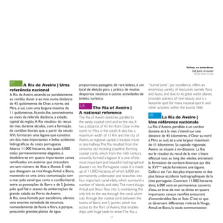 Salinas ao entardecer
                                                                                                                               Salt pans at sunset
                                                                                                                                 © João Nunes da Silva



PT    A Ria de Aveiro | Uma                    proporciona paisagens de rara beleza, é um        “humid zone”, par excellence, offers an
referência nacional                            local de eleição para a prática de muitos         enormous variety of resources namely flora
A Ria de Aveiro estende-se paralelamente       desportos náuticos e outras actividades de        and fauna, and due to its great water planes,
ao cordão dunar e ao mar, numa distância       âmbito turístico.                                 provides scenery of rare beauty and is a
de 45 quilómetros de Ovar, a norte, até                                                          favourite spot for many nautical sports and
                                               UK    The Ria of Aveiro |                         other activities within the tourist field.
Mira, a sul, com uma largura máxima de
11 quilómetros, ficando-lhe, sensivelmente     A national reference
ao meio da referida distância, a cidade,       The Ria of Aveiro stretches parallel to
                                                                                                 FR    La Ría de Aveiro |
capital da região. A Ria resultou do recuo     the sandy coastal cord and to the sea. It         Une référence nationale
do mar, durante séculos, com a formação        has a distance of 45 Km from Ovar in the          La Ria d’Aveiro, parallèle à un cordon
de cordões litorais que, a partir do século    north to Mira in the south. It also has a         dunaire et à la mer, s’étend sur une
XVI, formaram uma laguna que constitui         maximum width of 11 Km and the city of            distance de 45 kilomètres, d’Ovar au nord
um dos mais importantes e belos acidentes      Aveiro, as regional capital, is located more      à Mira au sud, et a une largeur maximum
hidrográficos da costa portuguesa.             or less halfway. The Ria resulted from the        de 11 kilomètres. Sa capitale régionale,
Abarca 11.000 hectares, dos quais 6.000        centuries old receding coastline, forming         Aveiro se situant à mi-distance. La Ria
estão permanentemente alagados, e              coastal cords, which from the 16th century        est le résultat du recul de la mer s’étant
desdobra-se em quatro importantes canais       onwards, formed a lagoon. It is one of the        effectué tout au long des siècles, entrainant
ramificados em esteiros que circundam          most important and beautiful hydrographical       la formation de cordons littoraux qui dès
um sem número de ilhas e ilhotes. É nela       disasters on the Portuguese coast. It is made     le XVIème siècle formèrent une lagune.
que desaguam os rios Vouga, Antuã e Boco,      up of 11,000 hectares, of which 6,000 are         Celle-ci est l’un des plus importants et des
mantendo-se uma única comunicação com          permanently underwater and branches into          plus beaux accidents hydrographiques de la
o mar pelo canal que corta o cordão litoral,   four important canal inlets, which surround a     côte portugaise. Couvrant 11.000 hectares
entre as povoações da Barra e de S. Jacinto,   number of islands and islets. The rivers Vouga,   dont, 6.000 sont en permanence couverts
pelo qual faz o acesso de embarcações de       Antuã and Boco flow into it, maintaining the      d’eau, ce bras de mer se divise en quatre
grande calado ao Porto de Aveiro.              only link to the sea through the canal which      importants canaux ramifiés entourant
A Ria, zona húmida por excelência, oferece     cuts through the coastal cord, between the        d’innombrables îles et îlots. C’est ici que
uma enorme variedade de recursos,              towns of Barra and S. Jacinto, which has          se déversent différentes rivières le Vouga,
nomeadamente de fauna e flora, e porque,       access to the Port of Aveiro, that enables        Antuã et Boco, la seule communication
possuindo grandes planos de água               ships with huge keels to enter. The Ria, a
                                                                     16
 