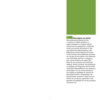 PT      Mensagem ao leitor
    Esta publicação pretende dar-lhe
    a conhecer a cidade de Aveiro e a
    região envolvente no âmbito cultural,
    socioeconómico, geográfico e ambiental,
    tendo como ponto de partida um dos
    seus elementos diferenciadores, a Ria.
    Elaborámos vários Programas Turísticos
    na Ria de Aveiro. Esta publicação pretende
    ser um guia do seu passeio mas sobretudo
    uma recordação que fica e o desperta
    para outras temáticas da região. Não
    deixe de nos contactar para esclarecer
    qualquer dúvida, comentar esta publicação
    ou qualquer dos Programas que lhe estão
    associados. Disponibilizamo-nos ainda para
    personalizar ou criar novos produtos à
    sua medida na qualidade de empresa de
    Animação Turística e Organizadora de
    Eventos.Venha conhecer e divertir-se em
    Aveiro de uma forma organizada e com
    garantias de qualidade do serviço prestado.
    Contacte-nos!




2
 
