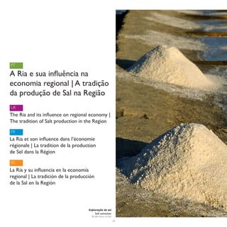 PT

A Ria e sua influência na
economia regional | A tradição
da produção de Sal na Região
UK
The Ria and its influence on regional economy |
The tradition of Salt production in the Region
FR
La Ria et son influence dans l’économie
régionale | La tradition de la production
de Sel dans la Région
ES
La Ría y su influencia en la economía
regional | La tradición de la producción
de la Sal en la Región



                                     Exploração de sal
                                           Salt extraction
                                       © João Nunes da Silva
                                                               26
 