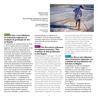 Marnoto na faina
                                                         Marnoto working
                                                         © João Nunes da Silva


                           Pesca da Xávega - preparação do “Aparelho”
                                        Xávega fishing (preparing the net)
                                                                 © Romeu Bio


                                                  Cais dos Bacalhoeiros
                                               Wharf of Codfishing boats
                                                                 © Luís Leitão

                                                         (página seguinte)
                                                               (next page)

PT     A Ria e sua influência                  transportada para os palheiros ou                the several heavy jobs, which were carried
na economia regional | A                       “armazéns”. O centro desta actividade            out in the marinhas, from mid-spring until
tradição da produção de Sal                    convergia, então, para o Canal de S. Roque,      the end of autumn. The produce was kept
na Região                                      onde ainda são visíveis exemplares               in white heaps, which some time later,
A exploração do sal desenvolveu-se desde       em ruína…                                        after the summer, would turn grey… and
o séc. X e ganhou fama nas centúrias                                                            during the winter, it was transported to
                                                UK                                              the palheiros or “warehouses”. The centre
seguintes, mas entrou em crise pelo século            The Ria and its influence
XVII com as salinas em laboração para          on regional economy | The                        of this activity moved at a later date to the
sul do país. Ainda assim, manteve-se até       tradition of Salt production                     Canal S. Roque, where some of the ruins
aos nossos dias, embora actualmente seja       in the Region                                    are still visible…
uma actividade irrelevante na economia         The exploration of salt began in the 20th        FR
da região. O sal de Aveiro – “entre todos      century and continued to grow gaining                   La Ria et son influence
o primeiro” – era comercializado para          notoriety in the following centuries, but        dans l’économie régionale | La
todo o país e para a Europa (sobretudo         salt pans that were still labouring to the       tradition de la production de
do Norte), destinando-se essencialmente à      south of the country entered a period of         Sel dans la Région
salga de carne e de peixe, nomeadamente        crisis around the 12th century. Although         L’exploitation du sel s’est développée
do bacalhau. As técnicas de produção do        an irrelevant activity in the region’s           depuis le Xème siècle et a gagné sa
sal e o seu transporte, não acompanhando       economy, its activity has been maintained.       notoriété au cours des siècles suivants.
a evolução dos tempos, continuam a ser         The salt of Aveiro – “the best of all” – was     Mais ce secteur est entré en crise au
nos moldes tradicionais, desde a limpeza       commercialised in the entire country and         XVIIème en raison de la création de salines
das marinhas até ao armazenamento.             in Europe (especially in the north) and was      au sud du pays. Malgré tout, cette activité
Cabia ao marnoto – o trabalhador do            essentially used to salt meat and fish, namely   se maintient encore de nos jours bien que
sal – desenvolver e acompanhar os vários       cod. The salt production techniques and its      peu significative au niveau de l’économie
trabalhos pesados que decorriam nas            transportation, which did not accompany          de la région.
marinhas, desde meados da Primavera ao         the evolution of time, are still carried out     Le sel d’Aveiro – “le premier de tous”
final do Outono. A produção guardava–se        in the traditional manner, from cleaning         – était commercialisé dans tout le pays
em montes brancos que, mais tarde,             the marinhas (salt pans) until its storage.      et surtout au nord de l’Europe, il était
passado o Verão, viravam cinzentos             It was the marnoto’s – the salt worker –         destiné essentiellement à la salaison de
pois eram revestidos... e, pelo Inverno,       responsibility to organise and accompany         le viande et du poisson, notamment de

                                                                                 28
 