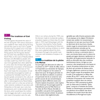 UK                                             Only in our century, during the 1930’s, was      agréable que celle d’autres poissons salés.
       The tradition of Cod
Fishing                                        the decision made to incorporate auxiliary       À une époque où la religion Chrétienne
The Portuguese discovered the value of         propulsion engines on these ships. At a later    incitait avec avidité à la consommation
this fish during the 15th century because it   date, in 1935, trawl fishing began with the      de poisson en tant que nourriture froide
was suitable for their needs during the long   “Sta. Joana” ship (built by Carlos Roeder        au détriment de la nourriture chaude,
periods they spent at sea. Cod is capable      in Denmark), thus liberating the fishermen       viande rouge, la consommation de morue
of preserving its qualities once it has been   from the harsh working conditions to which       était extrêmement stimulée par les
salted. After several test trials with other   they were subjected aboard the doris.            commerçants pour remplacer les aliments
fishing species, the Portuguese elected        At present, Portugal is the world’s main         interdits. La morue a commencé alors à
the cod when they identified it near the       consumer with hundreds of recipes in its         avoir une étroite liaison avec la culture du
North Pole, on the coast of Newfoundland.      cuisine.                                         peuple portugais, devenant rapidement un
Resistant and affordable by people, who                                                         des piliers de la gastronomie nationale. La
                                               FR                                               pêche se déroulait dans des conditions
normally couldn’t buy fresh fish, its taste          La tradition de la pêche
was more agreeable than other salted fish.     à la Morue                                       extrêmement dures, à la ligne en mer
In a time when the Christian faith greatly     Les portugais ont découvert la valeur de         ouverte, à des températures très basses et
fomented the consumption of fish because       ce poisson au XVème siècle. En effet, celui-ci   à partir de petites embarcations en bois,
it was “cold food” in detriment of “hot        correspondait aux nécessités de l’époque,        les doris qui sortaient du bateau-mère,
food” (red meat), the consumption of cod       les marins naviguant sur les océans et           le lougre, également construit en bois et
was extremely encouraged by traders as         séjournant pour de longues périodes en           dont l’unique moyen de propulsion était
a substitute for forbidden food. The cod       haute mer. Après sa salaison, ce poisson         la voile. C’est seulement au début des
became greatly connected to the culture of     a la particula-rité de se conserver sans         années 30, au XXème siècle, que l’on prit
the Portuguese people, rapidly becoming a      perdre aucune de ses caractéristiques            la décision d’incorporer des moteurs de
pillar in national gastronomy. Nevertheless,   gustatives. Après différents essais avec         propulsion auxiliaire dans ces navires.
the routine work on a ship was carried out     d’autres espèces de poisson, cette espèce        Plus tard, en 1935 commença la pêche
under extreme conditions. It was done with     a été choisie par les portugais quand ils        avec le chalut avec le chalutier “Santa.
fishing lines on the open sea in very low      l’identifièrent près du Pôle Nord, sur           Joana” construit à l’initiative de Carlos
temperatures and in small, wooden boats,       les côtes de Terre Neuve. Durable et             Roeder au Danemarque, permettant ainsi
the doris, which would leave the mother-       accessible à une partie de la population         aux pêcheurs de se libérer des dures
ship, the lugger, also built in wood, whose    qui rarement pouvait acheter du poisson          conditions de travail à bord des doris.
sole means of propulsion were the sails.       frais, sa saveur était également plus            Actuellement, le Portugal est le plus
                                                                     32
 