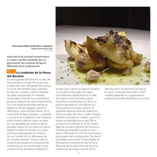 Gastronomia Regional (Bacalhau à Lagareiro)
                         Regional gastronomy (Cod)
                                        © Luís Leitão



important et le principal consommateur
au niveau mondial, il possède dans sa
gastronomie des centaines de façons
différentes de le confectionner.
ES
      La tradición de la Pesca
del Bacalao
Los portugueses descubrieron el valor de
este pescado en el siglo XV ya que este
se adecuaba a las necesidades de la época,
en la que permanecían largos períodos                   bacalao pasó a tener una ligación estrecha       referidos doris. Actualmente, Portugal es
en alta mar cruzando océanos. Después                   con la cultura del pueblo portugués              el mayor y principal consumidor a nível
de salado, este pescado se mantiene                     convirtiéndose rápidamente en un pilar           mundial, existiendo en su gastronomia
conservado sin perder sus características               de la gastronomía nacional. La pesca             centenas de formas diferentes de cocinarlo.
gustativas. Después de varios experimentos              trascurría en condiciones muy duras, ya
con otras especies piscícolas ésta fue la               que era ejecutada en mar abierto, con
elegida por los portugueses cuando la                   temperaturas muy bajas y a partir de
identificaron cerca del Polo Norte , en la              pequeñas embarcaciones de madera, los
costa de Terra Nova. Duradero y accesible               doris, que salían del “barco madre”, el lugre,
a una parte de la población que raramente               también construido en madera, cuyo único
podía comprar pescado fresco, su sabor                  medio de propulsión era la vela. Sólo a
era más agradable que el de los demás                   principios de la década de 30 de nuestro
pescados salados. En una época en que la                siglo fue tomada la decisión de incorporar
religión Cristiana fomentaba con avidez                 motores de propulsión auxiliar en esos
el consumo del pescado por tratarse                     barcos. Más tarde, en 1935 se inicia la pesca
de una “comida fría” en detrimento de                   por arrastre con la embarcación “Sta. Joana”
las “comidas calientes” (carnes rojas), el              (mandada construir por Carlos Roeder en
consumo del bacalao era extremamente                    Dinamarca) iniciándose de esta forma la
incentivado por los comerciantes como                   liberación de los pescadores de las duras
sustituto de los alimentos prohibidos. El               condiciones de trabajo a bordo de los
                                                                             33
 