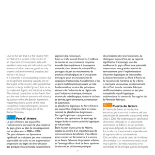 Due to the fact that it is the nearest Port        segment des conteneurs.                          de protection de l’environnement., Se
to Madrid, it is located in the centre of          Avec un trafic annuel d’environ 4 millions       distinguant aujourd’hui par sa capacité
an important communication axle, with              de tonnes et une croissance moyenne              significative d’accostage, une des
excellent motorway and railroad access. The        annuelle bien supérieure à la moyenne            meilleures du pays, offrant aux potentiels
absence of urban pressure, good security           nationale, il est devenu le principal Port       investisseurs une grande capacité de
systems and environmental practices also           portugais de par les mouvements de               terrassement pour l’implémentation
works in its favour.                               produits métallurgiques et d’une grande          d’activités logistiques et industrielles.
It is presently in an outstanding position due     envergure pour les mouvements de                 La liaison ferroviaire au Port d’Aveiro et
to its significant accosting capacity, one of      cargaisons fractionnées. Actuellement, c’est     le nouvel accès maritime de la « Barra
the largest in the country, offering potential     un port multifonctionnel, jouant un rôle         » marquera un nouveau positionnement
investors a large levelled ground area so as       fondamental au service des principaux            de ce Port dans le contexte Ibérique,
to implement logistic and industrial activities.   secteurs de l’industrie de sa région, tels       réaffirmant Aveiro comme un des plus
The railroad connection to the Aveiro Port         que l’industrie céramique, chimique              compétitifs nœuds logistiques
and the new harbour entrance will enhance          vitivinicole, métallurgique, industrie du bois   multimodaux du centre du Portugal et de
its position within the Iberian framework,         et dérivés, agro-alimentaire, construction       la Péninsule Ibérique.
reasserting Aveiro as one of the most              et automobile.
competitive multimodal logistic junctures          La plateforme logistique du Port d’Aveiro        ES
                                                                                                             Puerto de Aveiro
of the centre of Portugal and of the               est aujourd’hui intégrées dans le réseau         El Puerto de Aveiro es hoy la infra-
Iberian Peninsula.                                 national de plateformes Logistiques –            estructura portuaria más moderna del país,
                                                   Portugal Logistique – qui permettra              ante el plan de desarrollo transcurrido entre
FR                                                 d’abriter des opérations de stockage de
          Port d’ Aveiro                                                                            2000 y 2006. Ha evidenciado un significativo
Le port d’Aveiro est aujourd’hui                   longue durée et autres activités logistiques     dinamismo, reflejado en un importante
l’infrastructure portuaire la plus moderne         et industrielles.                                crecimiento de tráfico y en un aumento
du pays, grâce au plan de développement            Étant le port le plus prés de Madrid,            progresivo del grado de diversificación de
mis en place entre 2000 et 2006.                   localisé au centre d’un important axe de         los productos transportados, especialmente
On peut observer un dynamisme                      communications, bénéficiant d’excellents         el segmento de los contenedores.
significatif, se traduisant par une croissance     accès routiers et ferroviaires, il a encore      Con un tráfico anual de cerca de 4 millones
appréciable du trafic et une augmentation          en sa faveur l’absence de pression urbaine,      de toneladas y un crecimiento medio anual
progressive du degré de diversification            et l’avantage d’être doté de bons systèmes       muy superior a la media nacional, se ha
des produits mouvementés notamment le              de sécurité et de bonnes pratiques               convertido en el principal puerto portugués
                                                                         44
 