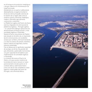 en el transporte de productos metalúrgicos
y de gran relieve en la movimentación de
carga fraccionada.
Actualmente es un puerto multifuncional,
desempeñando un papel primordial en
el servicio de los principales sectores de
la industria de su región, tales como la
cerámica, química, vitivinícola, metalúrgica,
madera y derivados, agro-alimentar,
construcción y automóvil.
La Plataforma Logística del Puerto de Aveiro
está hoy integrada en la red nacional de
plataformas logísticas – Portugal Logístico
– la cual permitirá albergar operaciones de
almacenamiento de larga duración y otras
actividades logísticas e industriales.
Siendo el Puerto más próximo de Madrid,
está ubicado en el centro de un importante
eje de comunicaciones, con excelentes
accesos por carretera y ferrocarril, teniendo
a su favor la ausencia de presión urbanística,
buenos sistemas de seguridad y buenas
prácticas ambientales.
Hoy se destaca por la significativa capacidad
de acostaje, una de las más grandes del
país, ofreciendo a potenciales inversionistas
una gran capacidad de terraplenos para
implementación de actividades logísticas
e industriales.
La conexión ferroviaria al Puerto de
Aveiro y el nuevo acceso marítimo de
la entrada de la barra marcará un nuevo
posicionamiento de este puerto en el
contexto ibérico, reafirmando Aveiro
como uno de los más competitivos nudos
logísticos multimodales del centro de
Portugal y de la Península Ibérica.




                                Porto de Aveiro
                                     Port of Aveiro
                              © APA (Paulo Magalhães)
                                                        45
 