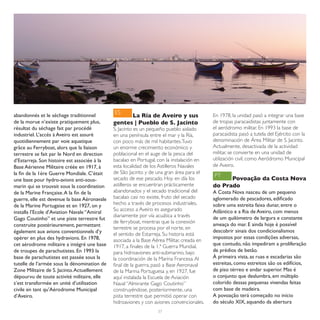 ES
abandonnés et le séchage traditionnel               La Ría de Aveiro y sus                  En 1978, la unidad pasó a integrar una base
de la morue n’existe pratiquement plus,       gentes | Pueblo de S. Jacinto                 de tropas paracaidistas juntamente con
résultat du séchage fait par procédé          S. Jacinto es un pequeño pueblo aislado       el aeródromo militar. En 1993 la base de
industriel. L’accès à Aveiro est assuré       en una península entre el mar y la Ría,       paracaidista pasó a tutela del Ejército con la
quotidiennement par voie aquatique            con poco más de mil habitantes. Tuvo          denominación de Área Militar de S. Jacinto.
grâce au Ferryboat, alors que la liaison      un enorme crecimiento económico y             Actualmente, desactivada de la actividad
terrestre se fait par le Nord en direction    poblacional en el auge de la pesca del        militar, se convierte en una unidad de
d’Estarreja. Son histoire est associée à la   bacalao en Portugal, con la instalación en    utilización civil, como Aeródromo Municipal
Base Aérienne Militaire créée en 1917, à      esta localidad de los Astilleros Navales      de Aveiro.
la fin de la 1ère Guerre Mondiale. C’était    de São Jacinto y de una gran área para el
                                                                                            PT
une base pour hydro-avions anti-sous-         secado de ese pescado. Hoy en día los               Povoação da Costa Nova
marin qui se trouvait sous la coordination    astilleros se encuentran prácticamente        do Prado
de la Marine Française. A la fin de la        abandonados y el secado tradicional del       A Costa Nova nasceu de um pequeno
guerre, elle est devenue la base Aéronavale   bacalao casi no existe, fruto del secado      aglomerado de pescadores, edificado
de la Marine Portugaise et en 1927, on y      hecho a través de procesos industriales.      sobre uma estreita faixa dunar, entre o
                                              Su acceso a Aveiro es asegurado               Atlântico e a Ria de Aveiro, com menos
installa l’Ecole d’Aviation Navale “Amiral
                                              diariamente por vía acuática a través         de um quilómetro de largura e constante
Gago Coutinho” et une piste terrestre fut
                                              de ferryboat, mientras que la conexión
construite postérieurement, permettant                                                      ameaça do mar. E ainda hoje é possível
                                              terrestre se procesa por el norte, en
également aux avions conventionnels d’y                                                     descobrir sinais dos condicionalismos
                                              el sentido de Estarreja. Su historia está
opérer en plus des hydravions. En 1978,                                                     impostos por essas condições adversas,
                                              asociada a la Base Aérea Militar, creada en
cet aérodrome militaire a intégré une base    1917, a finales de la 1.ª Guerra Mundial,     que contudo, não impediram a proliferação
de troupes de parachutistes. En 1993 la       para hidroaviones anti-submarino, bajo        de prédios de betão.
base de parachutistes est passée sous la      la coordinación de la Marina Francesa. Al     À primeira vista, as ruas e escadarias são
tutelle de l’armée sous la dénomination de    final de la guerra, pasó a Base Aeronaval     estreitas, como estreitos são os edifícios,
Zone Militaire de S. Jacinto. Actuellement    de la Marina Portuguesa y, en 1927, fue       de piso térreo e andar superior. Mas é
dépourvu de toute activité militaire, elle    aquí instalada la Escuela de Aviación         o conjunto que deslumbra, em múltiplo
s’est transformée en unité d’utilisation      Naval “Almirante Gago Coutinho”               colorido dessas pequenas vivendas feitas
civile en tant qu’Aérodrome Municipal         construyéndose, posteriormente, una           com base de madeira.
d’Aveiro.                                     pista terrestre que permitió operar con       A povoação terá começado no início
                                              hidroaviones y con aviones convencionales.    do século XIX, aquando da abertura
                                                                   57
 