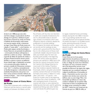 da barra em 1808, já que esta obra              Ria of Aveiro, with less than one kilometre     to regular residential homes and holiday
marítima obrigou os pescadores da Arte          in width and constantly threatened by the       retreats. During the mid-1800’s it became
Xávega em S. Jacinto, a deslocar-se para        sea. It is still possible today to discover     “chic” to go bathing, namely the more
Sul da barra. Fixaram-se, então, em frente      signs of these circumstances, which were        culturally advanced and bourgeoisie families.
à Gafanha da Encarnação, onde existia           inflicted by adverse conditions, despite the    At present, this beach is an excellent tourist
um enorme espaço verde e chamaram               proliferation of concrete buildings…            poster attracting thousands of tourists
ao lugar Costa Nova do Prado (nova, em          At a first glance, the streets and stairways    during the summer…but it is also very
relação à “costa velha” – a de S. Jacinto – e   are narrow, and the buildings are also          pleasant to go for walks there during the
Prado, pelo espaço verde). A princípio, a       narrow with a ground and first floor. But, in   autumn months!
Costa Nova era um povoado de palheiros          fact, it is the whole picture of those small
- construções de tábuas sobrepostas e           wood-built, multiple coloured houses that       FR
                                                                                                      Le village de Costa Nova
cobertas a colmo ou caniço – destinadas         takes your breath away. The town was            do Prado
à guarda de alfaias da apanha do moliço e       founded, quite possibly, in the beginning       Costa Nova est né d’une petite
da pesca. Posteriormente vieram outras          of the 19th century, when the harbour           agglomération de pêcheurs. Situé sur un
famílias, e a pouco e pouco os palheiros        entrance was opened (in 1808), due to the       étroit ruban dunaire entre l’Atlantique et
foram dando lugar a habitações correntes        fact that this nautical construction forced     la Ria, ce village de moins d’un kilomètre
e de veraneio, pois pelos meados da             the S. Jacinto Arte Xávega fishermen to         de largeur est sous constante menace
primeira metade de Oitocentos começou           move south of the harbour. Therefore,           de la mer. Aujourd’hui encore, il est
a ser “chic” ir a banhos, nomeadamente          they fixed residence opposite Gafanha da        possible de découvrir les signes des règles
as famílias burguesas e culturalmente mais      Encarnação, where a vast green area existed     imposées par ces conditions adverses,
evoluídas. Actualmente, esta praia é um         and they named it the town of Costa Nova        malgré la prolifération d’immeubles en
bom cartaz turístico atraindo milhares de       do Prado (nova (new), in relation to “costa     béton... À première vue, les rues et les
turistas no Verão… mas é muito agradável        velha” (old coast) – at S. Jacinto – and        escaliers sont étroits, tout comme les
passeá-la no Outono!                            Prado for its green area). In the beginning,    édifices, avec ou sans étage. Mais c’est
                                                Costa Nova was a town of palheiros – built      l’ensemble qui éblouit, en raison des
UK                                              with overlapping boards of wood and
      The town of Costa Nova                                                                    couleurs multiples de ces petites villas
do Prado                                        covered with straw or canes destined for        construites en bois. Le peuplement de
Costa Nova originated with a small group of     sheltering tools that were used for gathering   ce village aurait commencé au début
fishermen and was built on a narrow sandy       seaweed and fishing. Later, other families      du XIXème siècle, lors de l’ouverture de
coastal cord between the Atlantic and the       came and slowly the palheiros gave way          l’entrée du port en 1808. En effet, ce
                                                                     58
 