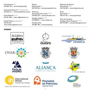 Hotel Imperial * * *                        Ílhavo                               Oliveira do Bairro
234 380 150 | www.hotelimperial.pt          Pensão Jardim 3ª                     Hotel Paraíso * * *
                                            932 522 436 | www.pensaojardim.com   234 740 300 | www.hotelparaiso.com
Hotel Jardim Afonso V * * * (residencial)
234 426 514 | www.hoteisafonsov.com.pt      Murtosa                              Ovar
                                            Aparthotel Jardins da Ria * * * *    Aqua Hotel * * *
Hotel Meliá Ria * * * *                     234 860 720 | www.jardinsdaria.com   256 575 105 | www.aquahotel.pt
234 401 000 | melia.ria@solmelia.com
                                            Estalagem Riabela * * * *
                                                                                 Vale de Cambra
                                            234 838 091 | www.riabela.com
Pensão Palmeira (residencial) 3ª                                                 Estalagem Quinta Progresso * * * *
234 422 521                                 Pousada da Ria                       256 410 890 | www.quintaprogresso.com
www.residencialpalmeira.com                 234 860 180 | www.pousadas.pt


APOIOS




                                                                                                     Tlm: 967 088 183




                   International
                   House
                   Escolas de Línguas

 Aveiro | 234 426 923 | www.ihaveiro.com
                                                              63
 