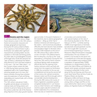 UK       Aveiro and the region                   approximately 16 thousand inhabitants. In       at secondary and university levels,
A well-documented 10th century village,          the meantime, due to adverse geographical       with special emphasis on the role of
Aveiro became a town in the 12th century,        conditions – silting up of the “barra”          the University, founded on the 19th of
thanks to its economic resources and             (harbour entrance) and damming up of            February of 1972 – currently reaching
strategic geographical importance.               the waters – and economical and political       10,000 annual registrations, in licentiate,
During the XV century, Infant D. Pedro           difficulties, the town became impo-verished     baccalaureate and post-graduate courses.
in his capacity as “lord of Aveiro” built a      and population began to decrease until it       The most sought after courses are
fortification and added other significant        reached 3.500 inhabitants at the end of         Environmental Engineering or Ceramics,
improvements, providing better security          the 18th century! Yet, in spite of all this,    Electronics, Telecommunications, Languages
conditions in the trade and fishing activity.    on the 11th April 1759, political reasons       and Education. The city of Aveiro is at
At a later date, his granddaughter, D. Joana     led it to become a city, due to the “royal      present a city focused on the future and
of Portugal (who would also become the           benevolence” of King José I. During the first   is considered one of the best Portuguese
“lady of Aveiro”), abandoned her father’s        half of the 19th century, French invasions      cities with excellent living conditions. With
(King Afonso V) court and fixed residence        and liberal fighting made recuperation          a population of approximately 70,000
in this town – her own “little Lisbon” – at      difficult. But with the opening of the          inhabitants, it is closely linked to the Ria
the Convent of Jesus, where she died             harbour entrance, which was built with          and to the cities of Ílhavo and Gafanha da
in 1490. During these centuries, Aveiro          stones from the original city fortification     Nazaré, which greatly contribute towards
established itself in the Coastal Region,        in 1808, the connection to the sea was          increasing its potentials. Further north,
attracting people due to its many and            re-established and during the second half       along the Ria, are Estarreja and Ovar, and
diverse activities. Among these activities       of that century, the railroad connection        more inland Santa Maria da Feira, S. João da
were the exploration of salt and fishing,        between Lisbon and Porto brought with it        Madeira, Oliveira de Azeméis,
shipbuilding and nautical trade, with a strong   considerable industrial development.            Albergaria-a-Velha and Sever do Vouga.
Jewish community.                                During the 20th century, the county of          In the south we come across the towns,
The 16th century was grosso modo,                Aveiro registered a population growth           among others, of Vagos and Mira on the
its golden period, always connected to           and global development in such diverse          coast, while further inland and on a higher
colonial, trade and fishing interes wich         areas as metal mechanics and metallurgy,        plateau are Águeda, Anadia and Mealhada.
entered its period of decay by the end of        ceramics, paper pulp, farm products and
this century under the rule of the Astúrias      lumber exploration. As a consequence,
(King Filipe II). In1572 urban growth reached    there was also an investment in education,
                                                                       7
 