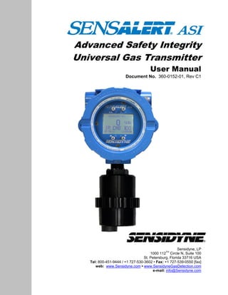 Advanced Safety Integrity
Universal Gas Transmitter
User Manual
Document No. 360-0152-01, Rev C1
Sensidyne, LP
1000 112
TH
Circle N, Suite 100
St. Petersburg, Florida 33716 USA
Tel: 800-451-9444 / +1 727-530-3602 • Fax: +1 727-539-0550 [fax]
web: www.Sensidyne.com • www.SensidyneGasDetection.com
e-mail: info@Sensidyne.com
 