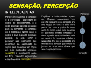 SENSAÇÃO, PERCEPÇÃOINTELECTUALISTASPercepçãoEmpiristas e intelectualistas, apesar das diferenças concordavam num aspecto: julgavam que a sensação era uma relação de causa e efeito entre pontos das coisas e pontos de nosso corpo. As coisas seriam como mosaicos de qualidades isoladas justapostas e nosso aparelho sensorial também seria um mosaico de receptores isolados e justapostos. Por isso a percepção era considerada a atividade que somava ou juntava as partes numa síntese que seria o objeto percebido Para os intectualistas a sensação e a percepção  dependem do sujeito do conhecimento, e a coisa externa é apenas a ocasião para eu tenhamos  a sensação ou a percepção. Nesse caso, o sujeito é ativo e a coisa externa é passiva, ou seja, sentir e perceber são fenômenos que dependem da capacidade do sujeito para decompor um objeto em suas qualidades simples(a sensação) e recompô-los como um todo, dando-lhe organização e significação (a percepção) Sensação