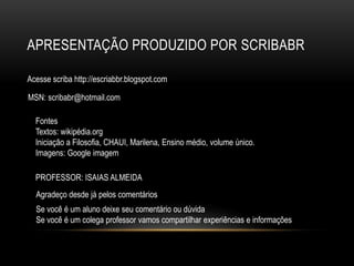 apresentaÇÃO produzido por scribabrAcesse scriba http://escriabbr.blogspot.comMSN: scribabr@hotmail.comFontes Textos: wikipédia.orgIniciação a Filosofia, CHAUI, Marilena, Ensino médio, volume único. Imagens: Google imagem  PROFESSOR: ISAIAS ALMEIDAAgradeço desde já pelos comentáriosSe você é um aluno deixe seu comentário ou dúvidaSe você é um colega professor vamos compartilhar experiências e informações 
