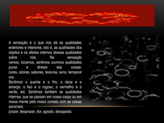A sensação é o que nos dá as qualidades exteriores e interiores, isto é, as qualidades dos objetos e os efeitos internos dessas qualidades sobre nós. Na sensação vemos, tocamos, sentimos ouvimos qualidades puras e diretas das coisas: cores, odores, sabores, texturas, sons, temperatura.Sentimos o quente e o frio, o doce e o amargo, o liso e o rugoso, o vermelho e o verde, etc. Sentimos também as qualidades internas, que se passam em nosso corpo ou em nossa mente pelo nosso contato com as coisas sensíveis: prazer, desprazer, dor, agrado, desagrado.    