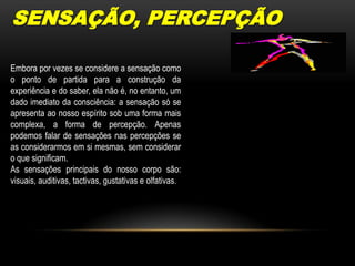 SENSAÇÃO, PERCEPÇÃOEmbora por vezes se considere a sensação como o ponto de partida para a construção da experiência e do saber, ela não é, no entanto, um dado imediato da consciência: a sensação só se apresenta ao nosso espírito sob uma forma mais complexa, a forma de percepção. Apenas podemos falar de sensações nas percepções se as considerarmos em si mesmas, sem considerar o que significam.As sensações principais do nosso corpo são: visuais, auditivas, tactivas, gustativas e olfativas.