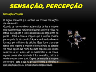 SENSAÇÃO, PERCEPÇÃOSensações VisuaisO órgão sensorial que controla as nossas sensações visuais é o olho.Quando os nossos olhos captam raios de luz a imagem que está no nosso horizonte (digamos assim) é nítida na retina, de seguida a lente (cristalino) está logo atrás da pupila , dobra e foca a imagem que é depois enviada para a parte de trás do olho! A parte de trás do olho está formada por milhares de células. Esse forro chama-se retina, que registra a imagem e envia sinais ao cérebro via nervo óptico. Na retina há duas espécies de células sensíveis à luz, estas são os bastonetes e os cones. Alguns cones são sensíveis á luz vermelha, outros á verde e outros á cor azul. Depois de enviada a imagem ao cérebro , este a põe na posição correta e identifica o que estamos a ver. Aí temos uma sensação visual.