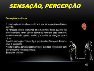 SENSAÇÃO, PERCEPÇÃOSensações auditivasO nosso órgão sensorial que predomina nele as sensações auditivas é o ouvido.As vibrações ao qual chamamos de som, entra no nosso ouvido e faz o nosso tímpano vibrar. Este ao abanar faz vibrar três osso chamados ossículos (martelo, bigorna, estribo) que enviam as vibrações para a cóclea.A cóclea é um órgão cheio de água que detecta a frequência do som e envia-a ao cérebro.A parte do córtex cerebral responsável por a audição reconhece o som e aí temos uma sensação auditiva.Sensações olfativas