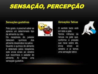 SENSAÇÃO, PERCEPÇÃOSensações TativasO sentido tacto está em toda a pele.Temos milhares de nervos na pele que, conforme a pressão que recai sobre ele, envia sinais ao cérebro e aí temos uma sensação tativaSensações gustativasPelo gosto, é possível saber se aprecia um determinado tipo de alimento ou não.Os receptores do paladar detectam químicos dos alimento dissolvidos na saliva.Quando o químico do alimento é detectado pelos receptores este envia sinais ao cérebro que reconhece o paladar do alimento. Aí temos uma sensação gustativa.