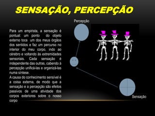 SENSAÇÃO, PERCEPÇÃOPercepçãoPara um empirista, a sensação é pontual: um ponto  do objeto externo toca  um dos meus órgãos dos sentidos e faz um percurso no interior do meu corpo, indo ao cérebro e voltando às extremidades sensoriais. Cada sensação é independente das outras, cabendo à percepção unificá-las e organizá-las numa síntese.  A causa do conhecimento sensível é a coisa externa, de modo que a sensação e a percepção são efeitos passivos de uma atividade dos corpos exteriores sobre o nosso corpo Sensação