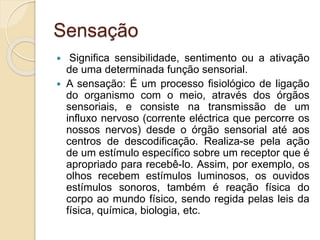 Sensação
 Significa sensibilidade, sentimento ou a ativação
de uma determinada função sensorial.
 A sensação: É um processo fisiológico de ligação
do organismo com o meio, através dos órgãos
sensoriais, e consiste na transmissão de um
influxo nervoso (corrente eléctrica que percorre os
nossos nervos) desde o órgão sensorial até aos
centros de descodificação. Realiza-se pela ação
de um estímulo específico sobre um receptor que é
apropriado para recebê-lo. Assim, por exemplo, os
olhos recebem estímulos luminosos, os ouvidos
estímulos sonoros, também é reação física do
corpo ao mundo físico, sendo regida pelas leis da
física, química, biologia, etc.
 