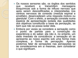  Os nossos sensores são, os órgãos dos sentidos
que recebem e transmitem mensagens
bioquímicas sob a forma de influxo nervoso que
após serem descodificadas e interpretadas nos
centros nervosos de conexão (medula espinal e
encéfalo), desencadeiam uma resposta motora ou
glandular. Com o efeito, a sensação consiste numa
espécie de apresentação isolada das qualidades
dos objetivos constituído a base da percepção, se
bem que não se possa isolar dela.
 Embora por vezes se considere a sensação como
o ponto de partida para a construção da
experiência e do saber, ela não é, no entanto, um
dado imediato da consciência: a sensação só se
apresenta ao nosso espírito sob uma forma mais
complexa, a forma de percepção. Apenas
podemos falar de sensações nas percepções se
as considerarmos em si mesmas, sem considerar
o que significam.
 