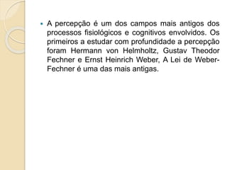  A percepção é um dos campos mais antigos dos
processos fisiológicos e cognitivos envolvidos. Os
primeiros a estudar com profundidade a percepção
foram Hermann von Helmholtz, Gustav Theodor
Fechner e Ernst Heinrich Weber, A Lei de Weber-
Fechner é uma das mais antigas.
 