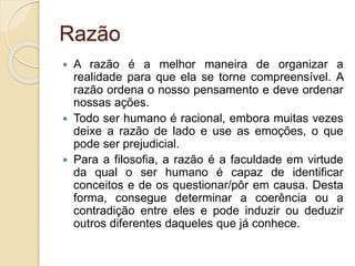Razão
 A razão é a melhor maneira de organizar a
realidade para que ela se torne compreensível. A
razão ordena o nosso pensamento e deve ordenar
nossas ações.
 Todo ser humano é racional, embora muitas vezes
deixe a razão de lado e use as emoções, o que
pode ser prejudicial.
 Para a filosofia, a razão é a faculdade em virtude
da qual o ser humano é capaz de identificar
conceitos e de os questionar/pôr em causa. Desta
forma, consegue determinar a coerência ou a
contradição entre eles e pode induzir ou deduzir
outros diferentes daqueles que já conhece.
 