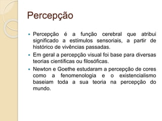 Percepção
 Percepção é a função cerebral que atribui
significado a estímulos sensoriais, a partir de
histórico de vivências passadas.
 Em geral a percepção visual foi base para diversas
teorias científicas ou filosóficas.
 Newton e Goethe estudaram a percepção de cores
como a fenomenologia e o existencialismo
baseiam toda a sua teoria na percepção do
mundo.
 