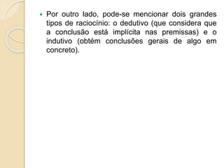  Por outro lado, pode-se mencionar dois grandes
tipos de raciocínio: o dedutivo (que considera que
a conclusão está implícita nas premissas) e o
indutivo (obtém conclusões gerais de algo em
concreto).
 
